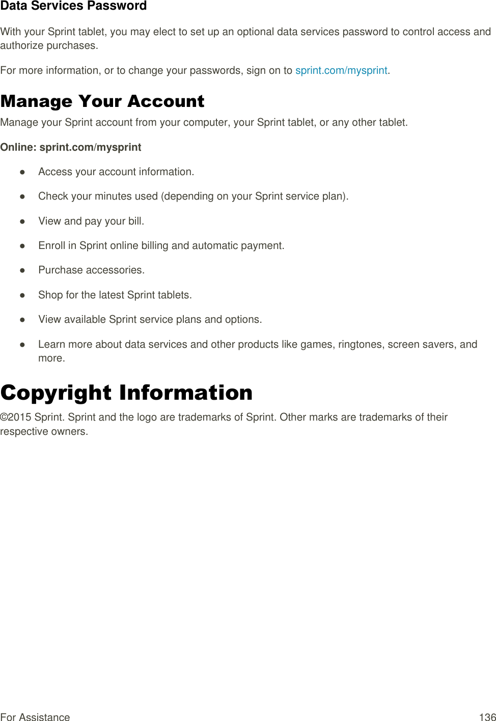 For Assistance  136 Data Services Password With your Sprint tablet, you may elect to set up an optional data services password to control access and authorize purchases. For more information, or to change your passwords, sign on to sprint.com/mysprint. Manage Your Account  Manage your Sprint account from your computer, your Sprint tablet, or any other tablet. Online: sprint.com/mysprint ●  Access your account information. ●  Check your minutes used (depending on your Sprint service plan). ●  View and pay your bill. ●  Enroll in Sprint online billing and automatic payment. ●  Purchase accessories. ●  Shop for the latest Sprint tablets. ●  View available Sprint service plans and options. ●  Learn more about data services and other products like games, ringtones, screen savers, and more. Copyright Information  ©2015 Sprint. Sprint and the logo are trademarks of Sprint. Other marks are trademarks of their respective owners.   