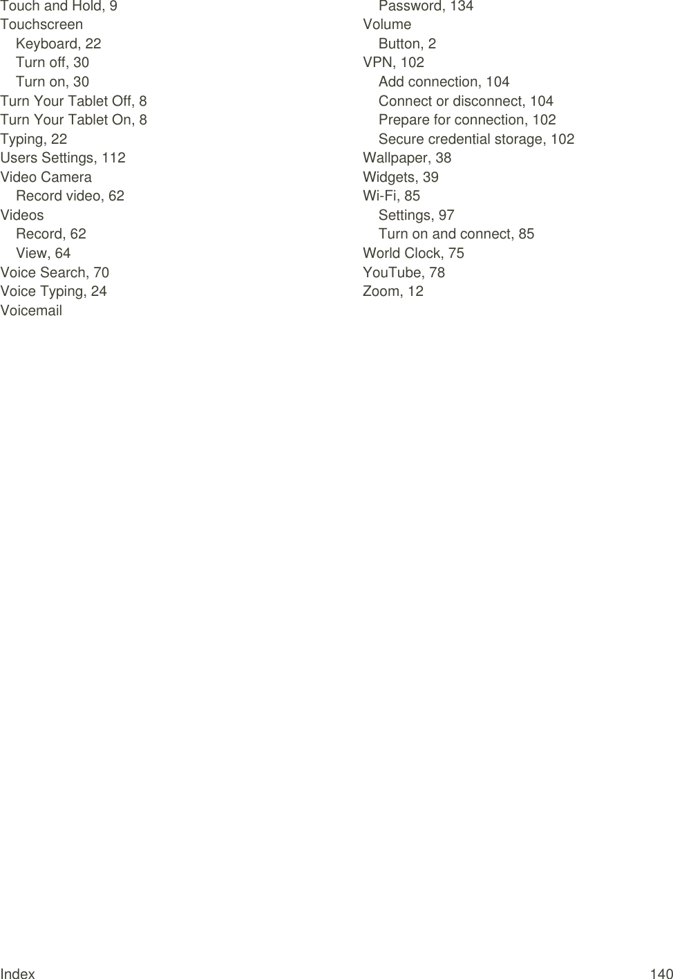 Index  140 Touch and Hold, 9 Touchscreen Keyboard, 22 Turn off, 30 Turn on, 30 Turn Your Tablet Off, 8 Turn Your Tablet On, 8 Typing, 22 Users Settings, 112 Video Camera Record video, 62 Videos Record, 62 View, 64 Voice Search, 70 Voice Typing, 24 Voicemail Password, 134 Volume Button, 2 VPN, 102 Add connection, 104 Connect or disconnect, 104 Prepare for connection, 102 Secure credential storage, 102 Wallpaper, 38 Widgets, 39 Wi-Fi, 85 Settings, 97 Turn on and connect, 85 World Clock, 75 YouTube, 78 Zoom, 12  