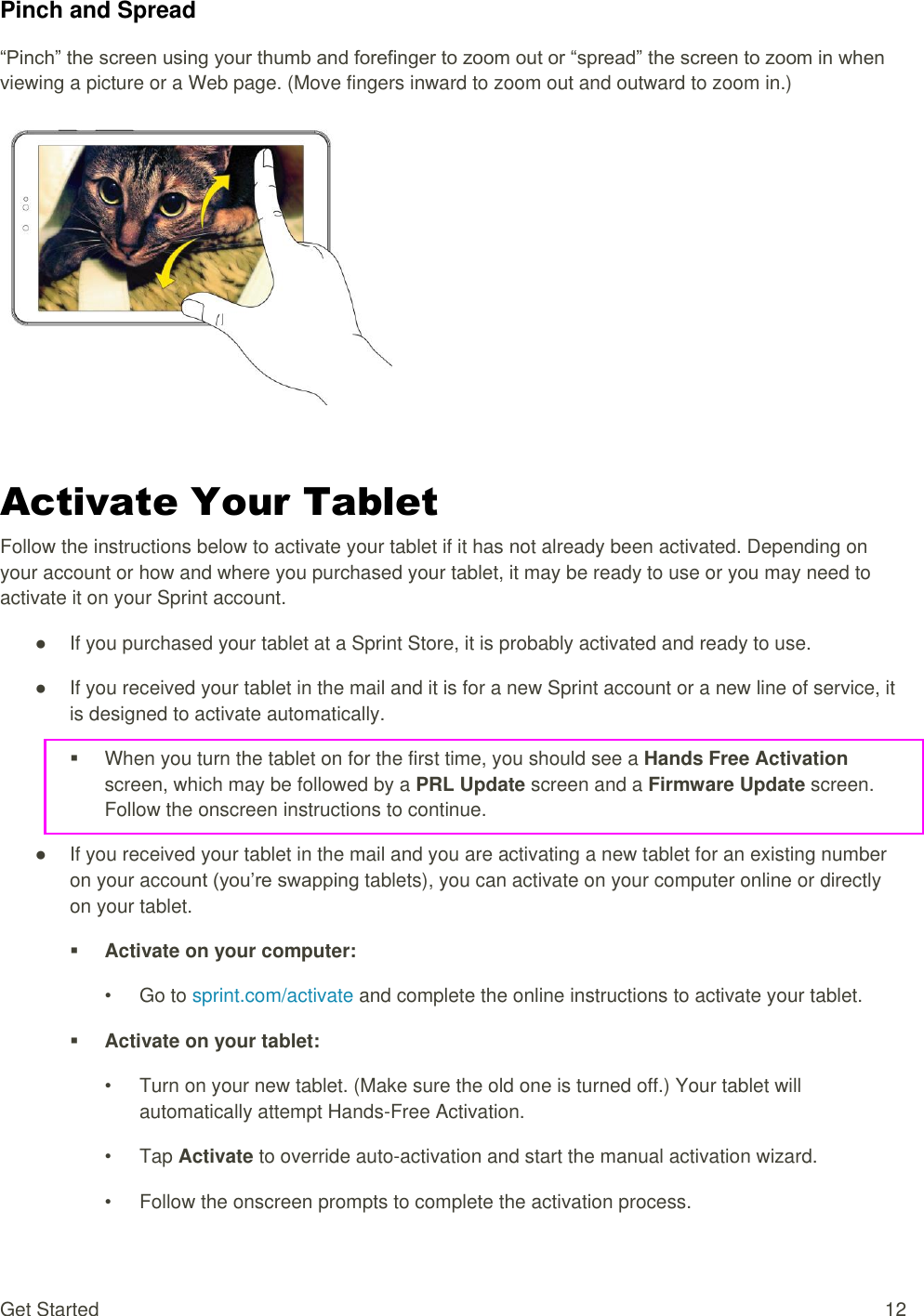 Get Started  12 Pinch and Spread “Pinch” the screen using your thumb and forefinger to zoom out or “spread” the screen to zoom in when viewing a picture or a Web page. (Move fingers inward to zoom out and outward to zoom in.)    Activate Your Tablet Follow the instructions below to activate your tablet if it has not already been activated. Depending on your account or how and where you purchased your tablet, it may be ready to use or you may need to activate it on your Sprint account. ●  If you purchased your tablet at a Sprint Store, it is probably activated and ready to use. ●  If you received your tablet in the mail and it is for a new Sprint account or a new line of service, it is designed to activate automatically.   When you turn the tablet on for the first time, you should see a Hands Free Activation screen, which may be followed by a PRL Update screen and a Firmware Update screen. Follow the onscreen instructions to continue. ●  If you received your tablet in the mail and you are activating a new tablet for an existing number on your account (you’re swapping tablets), you can activate on your computer online or directly on your tablet.  Activate on your computer: •  Go to sprint.com/activate and complete the online instructions to activate your tablet.  Activate on your tablet: •  Turn on your new tablet. (Make sure the old one is turned off.) Your tablet will automatically attempt Hands-Free Activation. •  Tap Activate to override auto-activation and start the manual activation wizard. •  Follow the onscreen prompts to complete the activation process. 