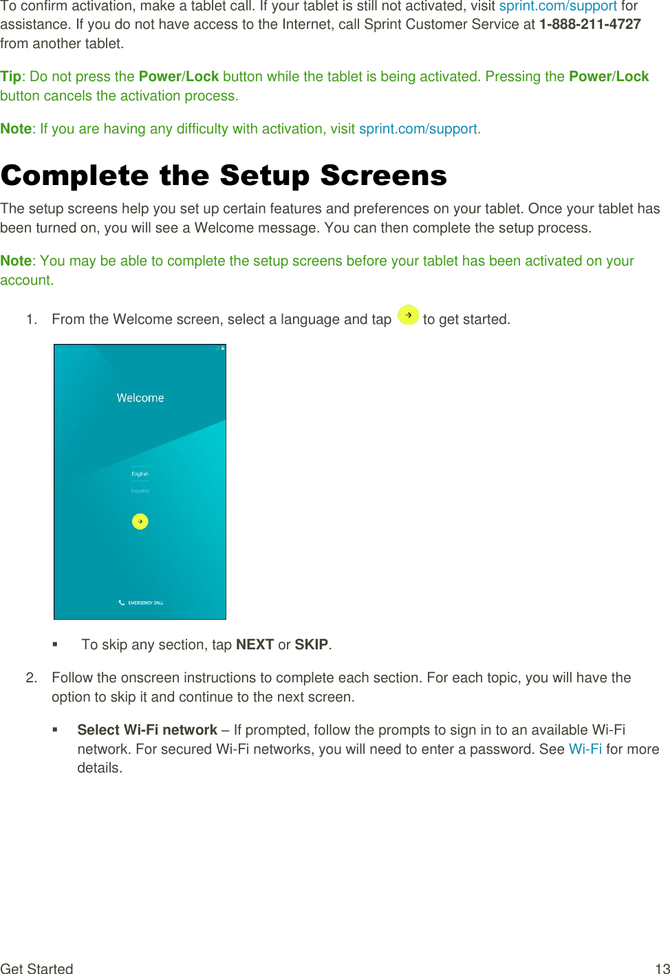 Get Started  13 To confirm activation, make a tablet call. If your tablet is still not activated, visit sprint.com/support for assistance. If you do not have access to the Internet, call Sprint Customer Service at 1-888-211-4727 from another tablet. Tip: Do not press the Power/Lock button while the tablet is being activated. Pressing the Power/Lock button cancels the activation process. Note: If you are having any difficulty with activation, visit sprint.com/support. Complete the Setup Screens The setup screens help you set up certain features and preferences on your tablet. Once your tablet has been turned on, you will see a Welcome message. You can then complete the setup process. Note: You may be able to complete the setup screens before your tablet has been activated on your account. 1.  From the Welcome screen, select a language and tap   to get started.     To skip any section, tap NEXT or SKIP. 2.  Follow the onscreen instructions to complete each section. For each topic, you will have the option to skip it and continue to the next screen.  Select Wi-Fi network – If prompted, follow the prompts to sign in to an available Wi-Fi network. For secured Wi-Fi networks, you will need to enter a password. See Wi-Fi for more details. 