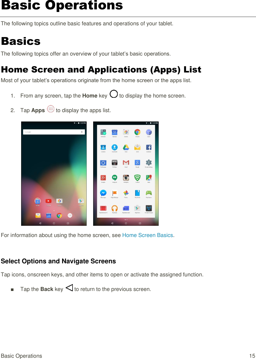 Basic Operations  15 Basic Operations The following topics outline basic features and operations of your tablet. Basics The following topics offer an overview of your tablet’s basic operations. Home Screen and Applications (Apps) List Most of your tablet’s operations originate from the home screen or the apps list. 1.  From any screen, tap the Home key   to display the home screen. 2.  Tap Apps   to display the apps list.        For information about using the home screen, see Home Screen Basics.  Select Options and Navigate Screens Tap icons, onscreen keys, and other items to open or activate the assigned function. ■  Tap the Back key   to return to the previous screen.   