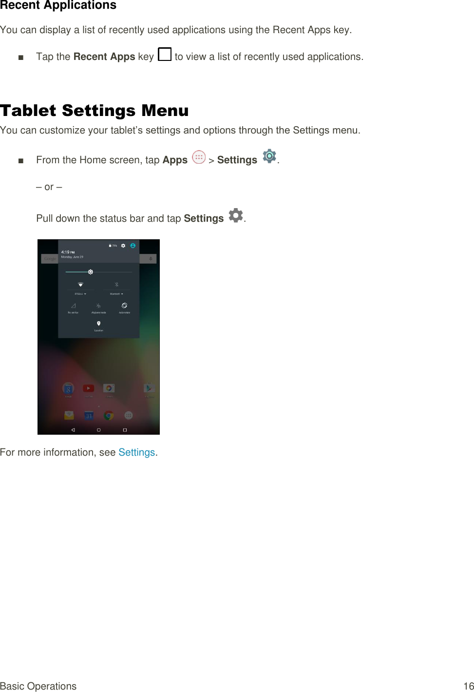 Basic Operations  16 Recent Applications You can display a list of recently used applications using the Recent Apps key. ■  Tap the Recent Apps key   to view a list of recently used applications.  Tablet Settings Menu You can customize your tablet’s settings and options through the Settings menu. ■  From the Home screen, tap Apps   &gt; Settings  .  – or –  Pull down the status bar and tap Settings  .   For more information, see Settings.         