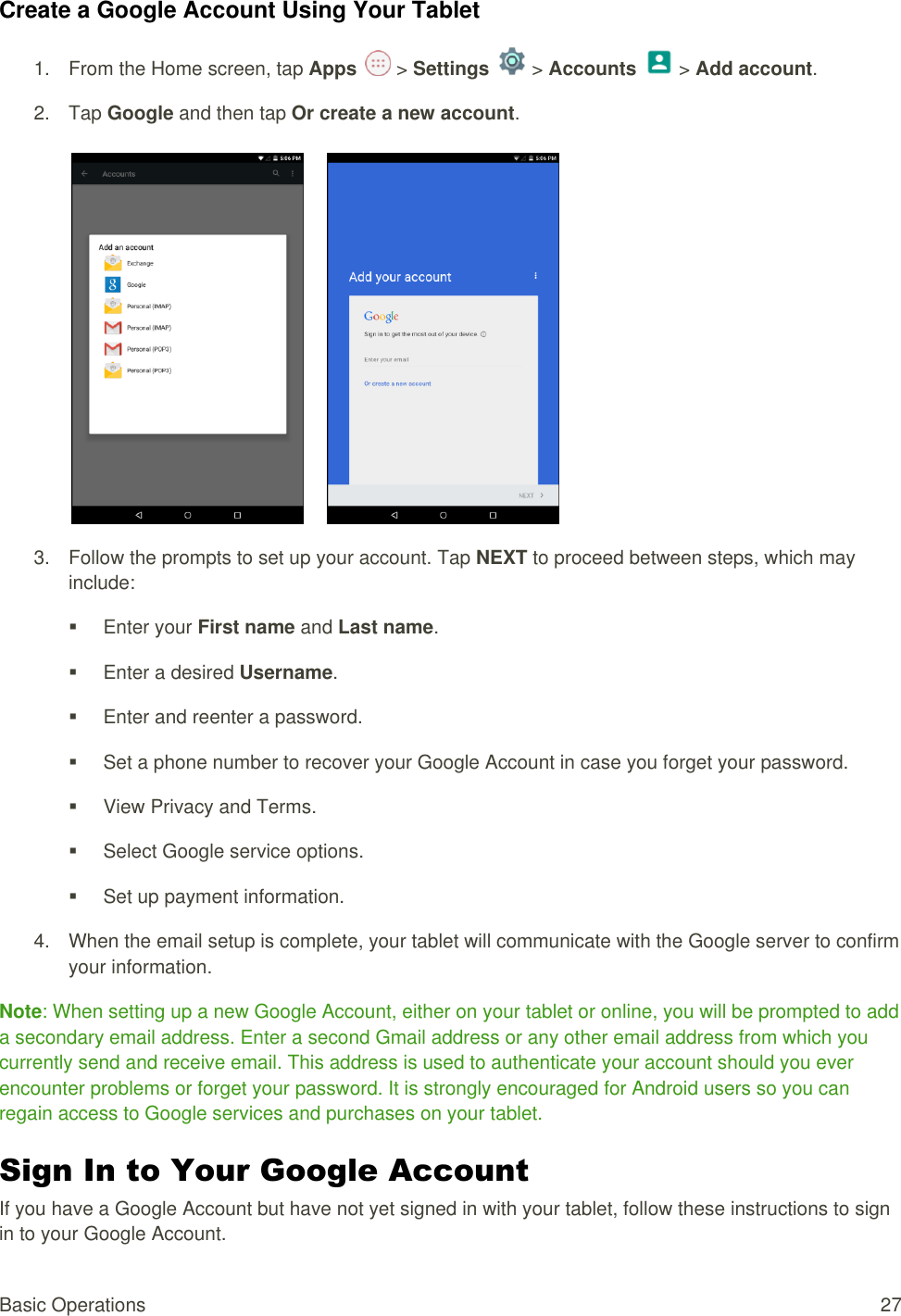 Basic Operations  27 Create a Google Account Using Your Tablet 1.  From the Home screen, tap Apps   &gt; Settings   &gt; Accounts   &gt; Add account. 2.  Tap Google and then tap Or create a new account.          3.  Follow the prompts to set up your account. Tap NEXT to proceed between steps, which may include:   Enter your First name and Last name.    Enter a desired Username.   Enter and reenter a password.    Set a phone number to recover your Google Account in case you forget your password.   View Privacy and Terms.   Select Google service options.   Set up payment information. 4.  When the email setup is complete, your tablet will communicate with the Google server to confirm your information.  Note: When setting up a new Google Account, either on your tablet or online, you will be prompted to add a secondary email address. Enter a second Gmail address or any other email address from which you currently send and receive email. This address is used to authenticate your account should you ever encounter problems or forget your password. It is strongly encouraged for Android users so you can regain access to Google services and purchases on your tablet. Sign In to Your Google Account If you have a Google Account but have not yet signed in with your tablet, follow these instructions to sign in to your Google Account. 