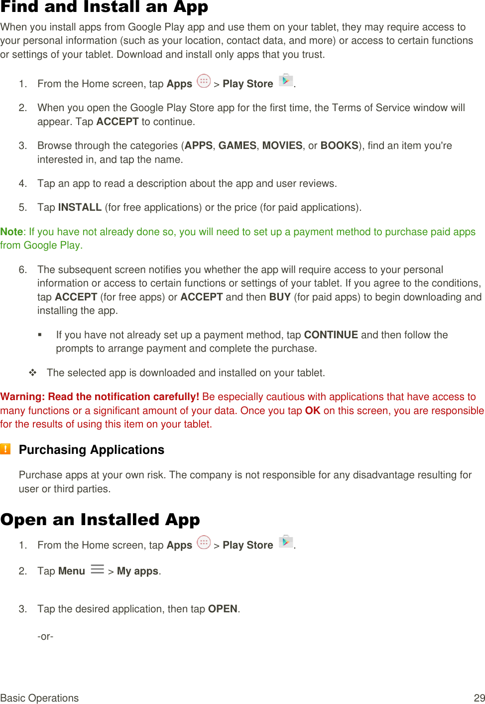 Basic Operations  29 Find and Install an App When you install apps from Google Play app and use them on your tablet, they may require access to your personal information (such as your location, contact data, and more) or access to certain functions or settings of your tablet. Download and install only apps that you trust. 1.  From the Home screen, tap Apps   &gt; Play Store  .  2.  When you open the Google Play Store app for the first time, the Terms of Service window will appear. Tap ACCEPT to continue. 3.  Browse through the categories (APPS, GAMES, MOVIES, or BOOKS), find an item you&apos;re interested in, and tap the name. 4.  Tap an app to read a description about the app and user reviews. 5.  Tap lNSTALL (for free applications) or the price (for paid applications). Note: If you have not already done so, you will need to set up a payment method to purchase paid apps from Google Play. 6.  The subsequent screen notifies you whether the app will require access to your personal information or access to certain functions or settings of your tablet. If you agree to the conditions, tap ACCEPT (for free apps) or ACCEPT and then BUY (for paid apps) to begin downloading and installing the app.   If you have not already set up a payment method, tap CONTINUE and then follow the prompts to arrange payment and complete the purchase.   The selected app is downloaded and installed on your tablet. Warning: Read the notification carefully! Be especially cautious with applications that have access to many functions or a significant amount of your data. Once you tap OK on this screen, you are responsible for the results of using this item on your tablet.  Purchasing Applications Purchase apps at your own risk. The company is not responsible for any disadvantage resulting for user or third parties. Open an Installed App  1.  From the Home screen, tap Apps   &gt; Play Store  .  2.  Tap Menu   &gt; My apps.  3.  Tap the desired application, then tap OPEN.  -or- 