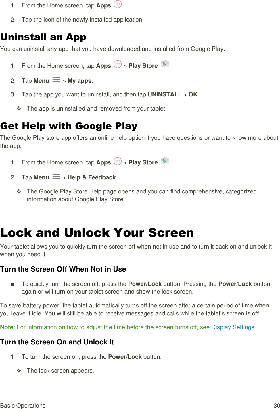 Basic Operations  30 1.  From the Home screen, tap Apps  .  2.  Tap the icon of the newly installed application. Uninstall an App You can uninstall any app that you have downloaded and installed from Google Play. 1.  From the Home screen, tap Apps   &gt; Play Store  .  2.  Tap Menu   &gt; My apps. 3.  Tap the app you want to uninstall, and then tap UNINSTALL &gt; OK.   The app is uninstalled and removed from your tablet. Get Help with Google Play The Google Play store app offers an online help option if you have questions or want to know more about the app. 1.  From the Home screen, tap Apps   &gt; Play Store  .  2.  Tap Menu   &gt; Help &amp; Feedback.   The Google Play Store Help page opens and you can find comprehensive, categorized information about Google Play Store.  Lock and Unlock Your Screen Your tablet allows you to quickly turn the screen off when not in use and to turn it back on and unlock it when you need it. Turn the Screen Off When Not in Use ■  To quickly turn the screen off, press the Power/Lock button. Pressing the Power/Lock button again or will turn on your tablet screen and show the lock screen. To save battery power, the tablet automatically turns off the screen after a certain period of time when you leave it idle. You will still be able to receive messages and calls while the tablet’s screen is off. Note: For information on how to adjust the time before the screen turns off, see Display Settings.  Turn the Screen On and Unlock It 1.  To turn the screen on, press the Power/Lock button.    The lock screen appears. 