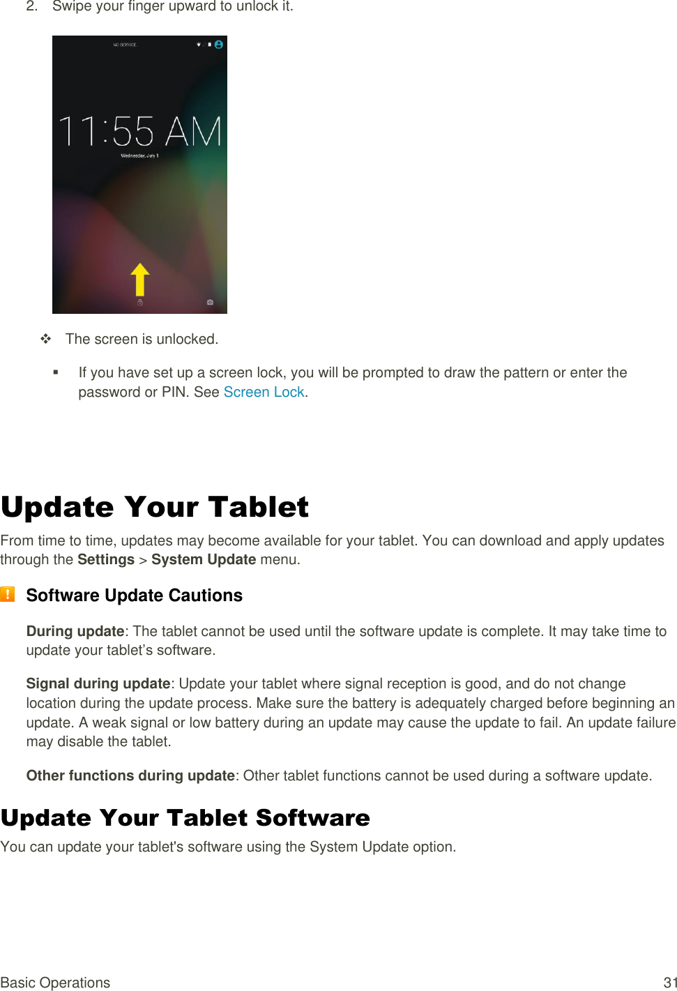 Basic Operations  31 2.  Swipe your finger upward to unlock it.     The screen is unlocked.   If you have set up a screen lock, you will be prompted to draw the pattern or enter the password or PIN. See Screen Lock.   Update Your Tablet From time to time, updates may become available for your tablet. You can download and apply updates through the Settings &gt; System Update menu.  Software Update Cautions During update: The tablet cannot be used until the software update is complete. It may take time to update your tablet’s software. Signal during update: Update your tablet where signal reception is good, and do not change location during the update process. Make sure the battery is adequately charged before beginning an update. A weak signal or low battery during an update may cause the update to fail. An update failure may disable the tablet. Other functions during update: Other tablet functions cannot be used during a software update. Update Your Tablet Software You can update your tablet&apos;s software using the System Update option. 