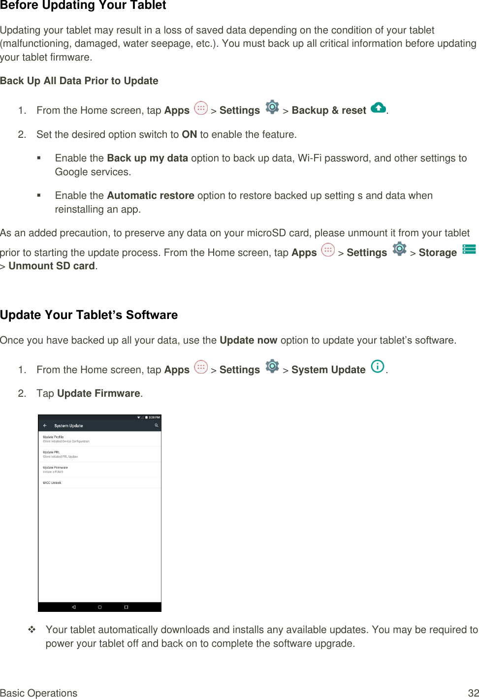 Basic Operations  32 Before Updating Your Tablet Updating your tablet may result in a loss of saved data depending on the condition of your tablet (malfunctioning, damaged, water seepage, etc.). You must back up all critical information before updating your tablet firmware. Back Up All Data Prior to Update 1.  From the Home screen, tap Apps   &gt; Settings   &gt; Backup &amp; reset .  2.  Set the desired option switch to ON to enable the feature.    Enable the Back up my data option to back up data, Wi-Fi password, and other settings to Google services.    Enable the Automatic restore option to restore backed up setting s and data when reinstalling an app. As an added precaution, to preserve any data on your microSD card, please unmount it from your tablet prior to starting the update process. From the Home screen, tap Apps   &gt; Settings   &gt; Storage   &gt; Unmount SD card.  Update Your Tablet’s Software Once you have backed up all your data, use the Update now option to update your tablet’s software. 1.  From the Home screen, tap Apps   &gt; Settings   &gt; System Update .  2.  Tap Update Firmware.      Your tablet automatically downloads and installs any available updates. You may be required to power your tablet off and back on to complete the software upgrade. 