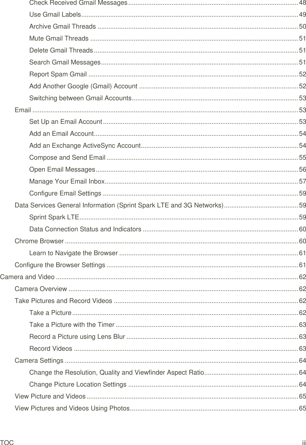 TOC iii Check Received Gmail Messages .............................................................................................. 48 Use Gmail Labels ........................................................................................................................ 49 Archive Gmail Threads ............................................................................................................... 50 Mute Gmail Threads ................................................................................................................... 51 Delete Gmail Threads ................................................................................................................. 51 Search Gmail Messages ............................................................................................................. 51 Report Spam Gmail .................................................................................................................... 52 Add Another Google (Gmail) Account ........................................................................................ 52 Switching between Gmail Accounts ............................................................................................ 53 Email ................................................................................................................................................... 53 Set Up an Email Account ............................................................................................................ 53 Add an Email Account ................................................................................................................. 54 Add an Exchange ActiveSync Account ....................................................................................... 54 Compose and Send Email .......................................................................................................... 55 Open Email Messages ................................................................................................................ 56 Manage Your Email Inbox ........................................................................................................... 57 Configure Email Settings ............................................................................................................ 59 Data Services General Information (Sprint Spark LTE and 3G Networks) ......................................... 59 Sprint Spark LTE ......................................................................................................................... 59 Data Connection Status and Indicators ...................................................................................... 60 Chrome Browser ................................................................................................................................. 60 Learn to Navigate the Browser ................................................................................................... 61 Configure the Browser Settings .......................................................................................................... 61 Camera and Video ...................................................................................................................................... 62 Camera Overview ............................................................................................................................... 62 Take Pictures and Record Videos ...................................................................................................... 62 Take a Picture ............................................................................................................................. 62 Take a Picture with the Timer ..................................................................................................... 63 Record a Picture using Lens Blur ............................................................................................... 63 Record Videos ............................................................................................................................ 63 Camera Settings ................................................................................................................................. 64 Change the Resolution, Quality and Viewfinder Aspect Ratio .................................................... 64 Change Picture Location Settings .............................................................................................. 64 View Picture and Videos ..................................................................................................................... 65 View Pictures and Videos Using Photos ............................................................................................. 65 