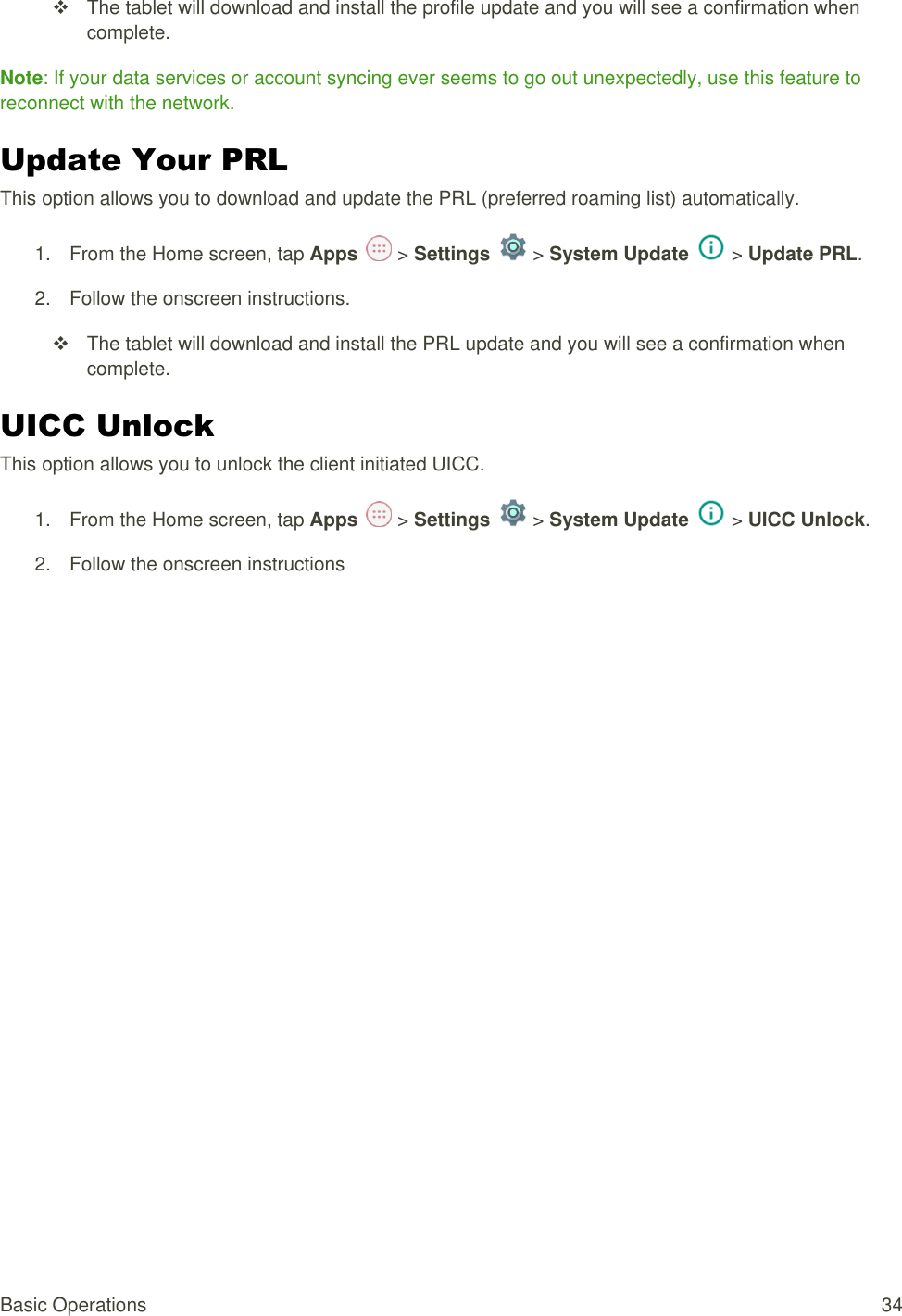 Basic Operations  34   The tablet will download and install the profile update and you will see a confirmation when complete. Note: If your data services or account syncing ever seems to go out unexpectedly, use this feature to reconnect with the network. Update Your PRL  This option allows you to download and update the PRL (preferred roaming list) automatically. 1.  From the Home screen, tap Apps   &gt; Settings   &gt; System Update   &gt; Update PRL.  2.  Follow the onscreen instructions.   The tablet will download and install the PRL update and you will see a confirmation when complete. UICC Unlock  This option allows you to unlock the client initiated UICC. 1.  From the Home screen, tap Apps   &gt; Settings   &gt; System Update   &gt; UICC Unlock. 2.  Follow the onscreen instructions 