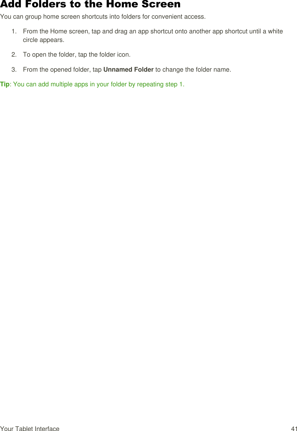 Your Tablet Interface  41 Add Folders to the Home Screen You can group home screen shortcuts into folders for convenient access. 1.  From the Home screen, tap and drag an app shortcut onto another app shortcut until a white circle appears. 2.  To open the folder, tap the folder icon. 3.  From the opened folder, tap Unnamed Folder to change the folder name. Tip: You can add multiple apps in your folder by repeating step 1.  