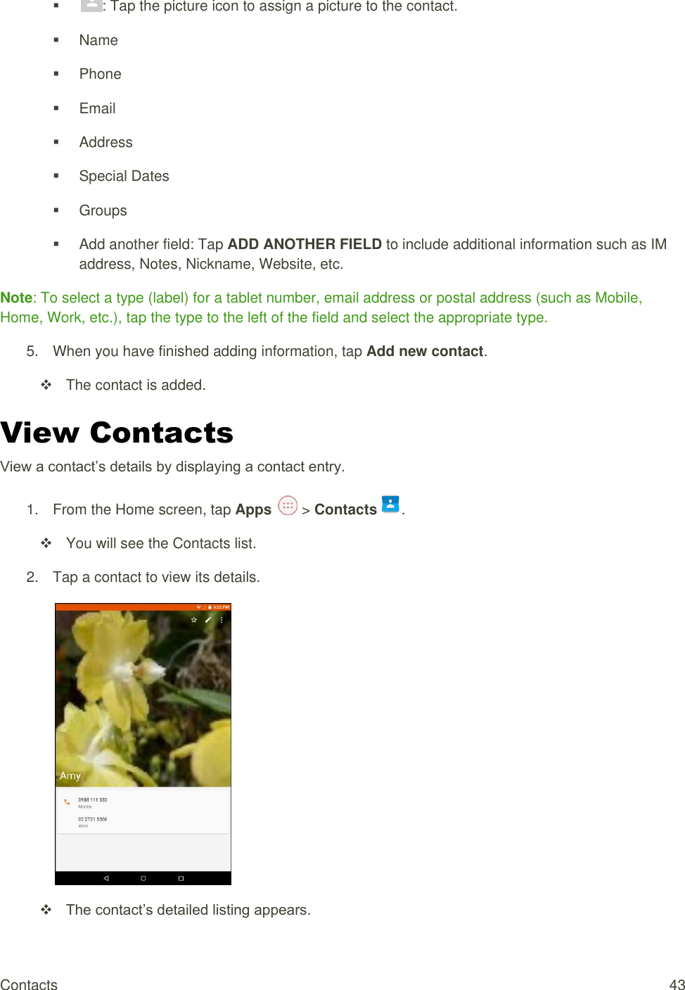 Contacts  43  : Tap the picture icon to assign a picture to the contact.    Name   Phone   Email   Address   Special Dates   Groups   Add another field: Tap ADD ANOTHER FIELD to include additional information such as IM address, Notes, Nickname, Website, etc. Note: To select a type (label) for a tablet number, email address or postal address (such as Mobile, Home, Work, etc.), tap the type to the left of the field and select the appropriate type. 5.  When you have finished adding information, tap Add new contact.   The contact is added. View Contacts View a contact’s details by displaying a contact entry. 1.  From the Home screen, tap Apps   &gt; Contacts .    You will see the Contacts list. 2.  Tap a contact to view its details.   The contact’s detailed listing appears. 
