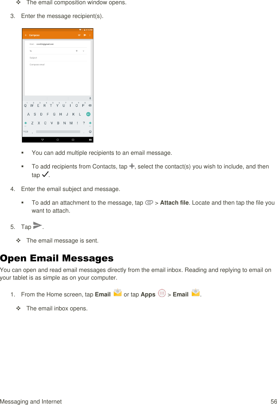 Messaging and Internet  56   The email composition window opens. 3.  Enter the message recipient(s).     You can add multiple recipients to an email message.   To add recipients from Contacts, tap  , select the contact(s) you wish to include, and then tap  . 4.  Enter the email subject and message.   To add an attachment to the message, tap   &gt; Attach file. Locate and then tap the file you want to attach. 5.  Tap  .    The email message is sent. Open Email Messages You can open and read email messages directly from the email inbox. Reading and replying to email on your tablet is as simple as on your computer. 1.  From the Home screen, tap Email   or tap Apps   &gt; Email  .    The email inbox opens. 