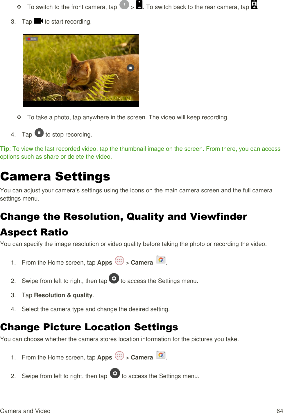 Camera and Video  64   To switch to the front camera, tap   &gt;  . To switch back to the rear camera, tap  . 3.  Tap   to start recording.     To take a photo, tap anywhere in the screen. The video will keep recording. 4.  Tap   to stop recording. Tip: To view the last recorded video, tap the thumbnail image on the screen. From there, you can access options such as share or delete the video. Camera Settings You can adjust your camera’s settings using the icons on the main camera screen and the full camera settings menu. Change the Resolution, Quality and Viewfinder Aspect Ratio You can specify the image resolution or video quality before taking the photo or recording the video. 1.  From the Home screen, tap Apps   &gt; Camera  . 2.  Swipe from left to right, then tap   to access the Settings menu. 3.  Tap Resolution &amp; quality. 4.  Select the camera type and change the desired setting. Change Picture Location Settings You can choose whether the camera stores location information for the pictures you take. 1.  From the Home screen, tap Apps   &gt; Camera  . 2.  Swipe from left to right, then tap   to access the Settings menu. 