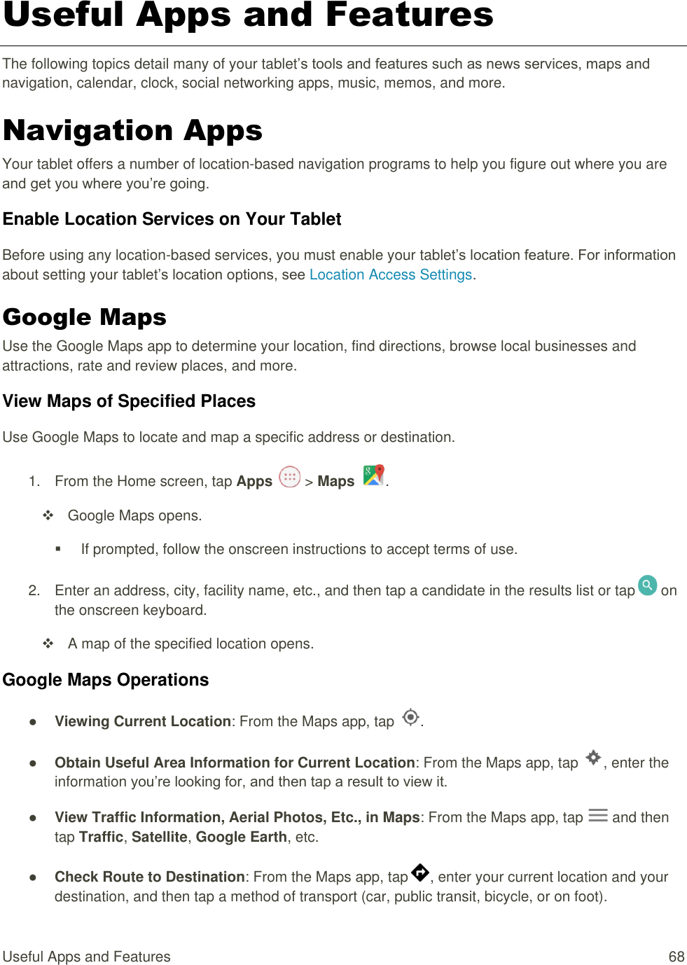 Useful Apps and Features  68 Useful Apps and Features The following topics detail many of your tablet’s tools and features such as news services, maps and navigation, calendar, clock, social networking apps, music, memos, and more. Navigation Apps Your tablet offers a number of location-based navigation programs to help you figure out where you are and get you where you’re going. Enable Location Services on Your Tablet Before using any location-based services, you must enable your tablet’s location feature. For information about setting your tablet’s location options, see Location Access Settings.  Google Maps Use the Google Maps app to determine your location, find directions, browse local businesses and attractions, rate and review places, and more.  View Maps of Specified Places Use Google Maps to locate and map a specific address or destination. 1.  From the Home screen, tap Apps   &gt; Maps  .   Google Maps opens.   If prompted, follow the onscreen instructions to accept terms of use. 2.  Enter an address, city, facility name, etc., and then tap a candidate in the results list or tap  on the onscreen keyboard.   A map of the specified location opens. Google Maps Operations ● Viewing Current Location: From the Maps app, tap  . ● Obtain Useful Area Information for Current Location: From the Maps app, tap  , enter the information you’re looking for, and then tap a result to view it. ● View Traffic Information, Aerial Photos, Etc., in Maps: From the Maps app, tap   and then tap Traffic, Satellite, Google Earth, etc.  ● Check Route to Destination: From the Maps app, tap , enter your current location and your destination, and then tap a method of transport (car, public transit, bicycle, or on foot). 