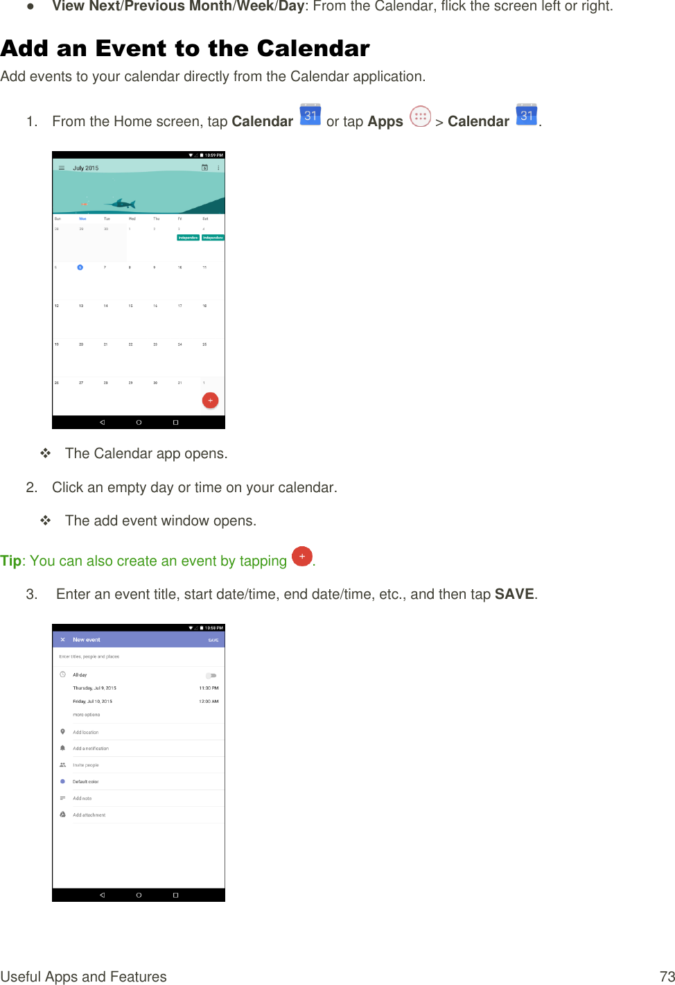 Useful Apps and Features  73 ● View Next/Previous Month/Week/Day: From the Calendar, flick the screen left or right. Add an Event to the Calendar Add events to your calendar directly from the Calendar application. 1.  From the Home screen, tap Calendar   or tap Apps   &gt; Calendar  .     The Calendar app opens. 2.  Click an empty day or time on your calendar.    The add event window opens. Tip: You can also create an event by tapping  . 3.   Enter an event title, start date/time, end date/time, etc., and then tap SAVE.   