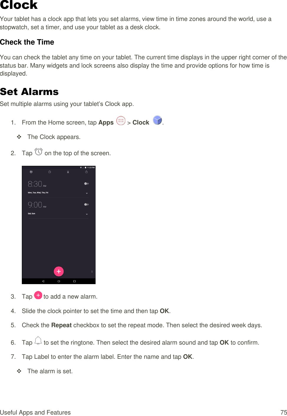 Useful Apps and Features  75 Clock Your tablet has a clock app that lets you set alarms, view time in time zones around the world, use a stopwatch, set a timer, and use your tablet as a desk clock. Check the Time You can check the tablet any time on your tablet. The current time displays in the upper right corner of the status bar. Many widgets and lock screens also display the time and provide options for how time is displayed. Set Alarms Set multiple alarms using your tablet’s Clock app. 1.  From the Home screen, tap Apps   &gt; Clock  .   The Clock appears. 2.  Tap   on the top of the screen.    3.  Tap   to add a new alarm. 4.  Slide the clock pointer to set the time and then tap OK. 5.  Check the Repeat checkbox to set the repeat mode. Then select the desired week days. 6.  Tap   to set the ringtone. Then select the desired alarm sound and tap OK to confirm. 7.  Tap Label to enter the alarm label. Enter the name and tap OK.    The alarm is set. 