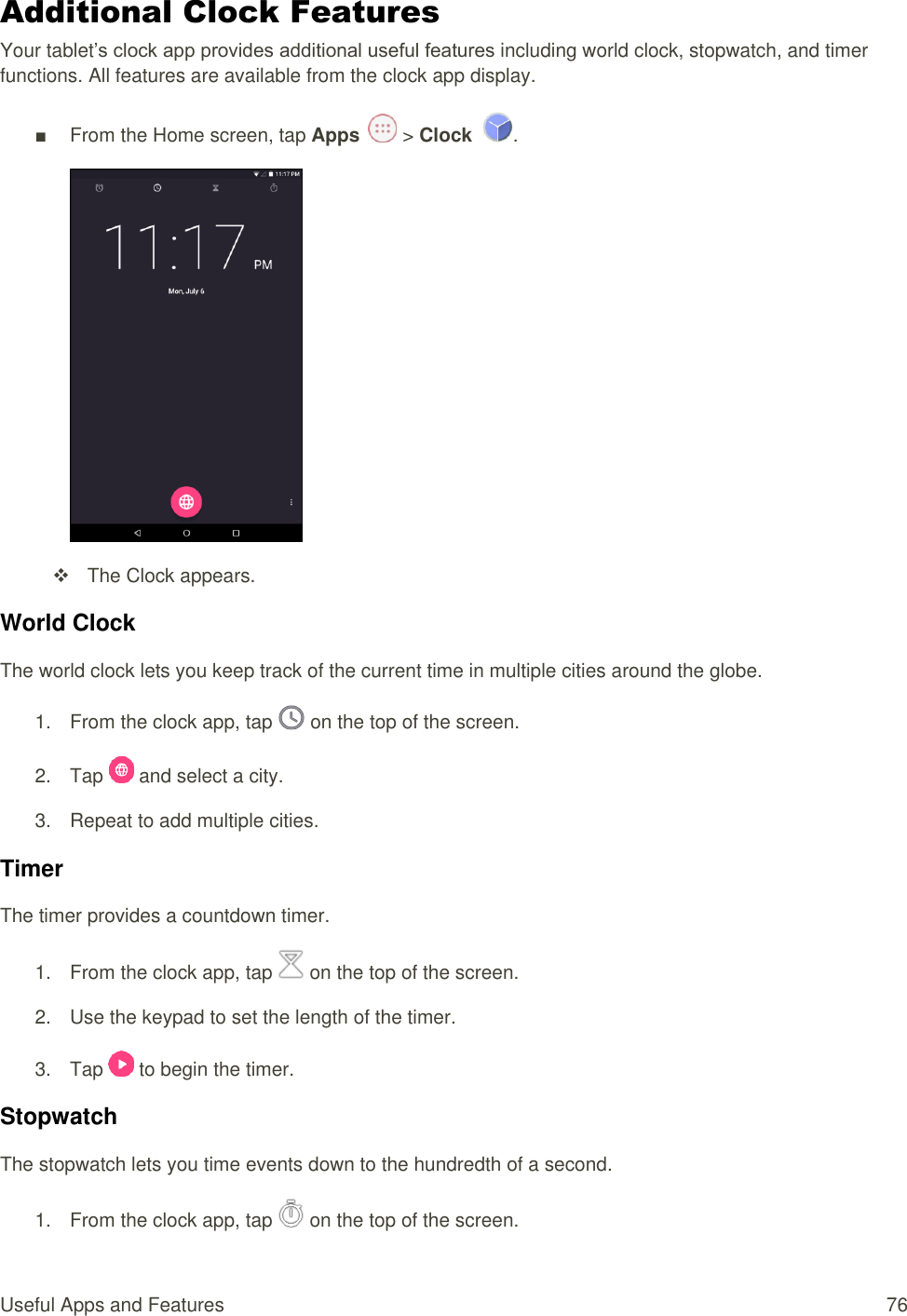 Useful Apps and Features  76 Additional Clock Features Your tablet’s clock app provides additional useful features including world clock, stopwatch, and timer functions. All features are available from the clock app display. ■  From the Home screen, tap Apps   &gt; Clock  .    The Clock appears. World Clock The world clock lets you keep track of the current time in multiple cities around the globe. 1.  From the clock app, tap   on the top of the screen. 2.  Tap   and select a city. 3.  Repeat to add multiple cities. Timer The timer provides a countdown timer. 1.  From the clock app, tap   on the top of the screen. 2.  Use the keypad to set the length of the timer. 3.  Tap   to begin the timer. Stopwatch The stopwatch lets you time events down to the hundredth of a second. 1.  From the clock app, tap   on the top of the screen. 