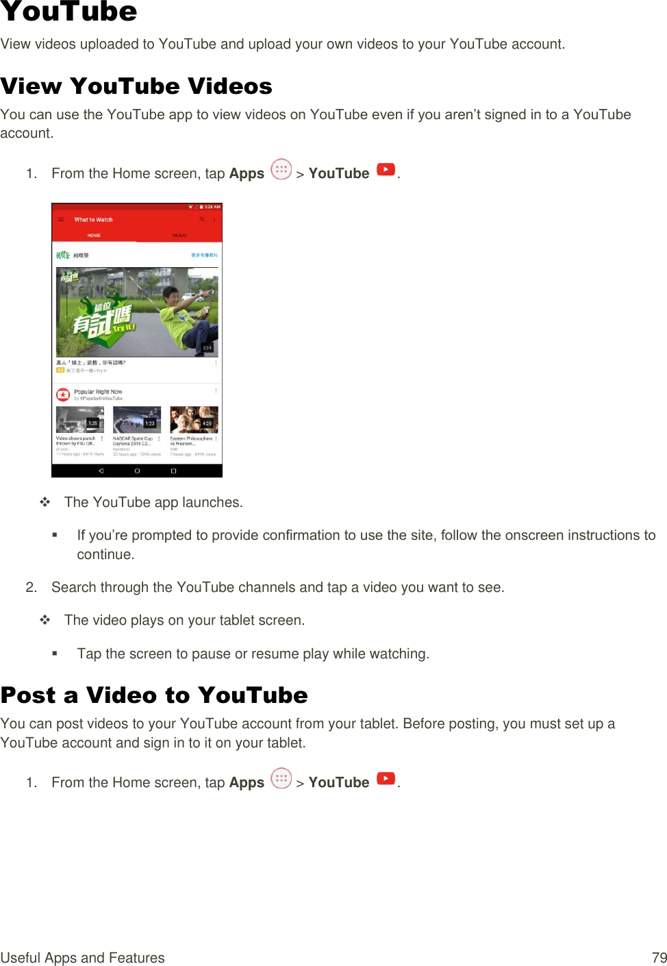 Useful Apps and Features  79 YouTube View videos uploaded to YouTube and upload your own videos to your YouTube account. View YouTube Videos You can use the YouTube app to view videos on YouTube even if you aren’t signed in to a YouTube account. 1.  From the Home screen, tap Apps   &gt; YouTube  .     The YouTube app launches.  If you’re prompted to provide confirmation to use the site, follow the onscreen instructions to continue.  2.  Search through the YouTube channels and tap a video you want to see.   The video plays on your tablet screen.   Tap the screen to pause or resume play while watching. Post a Video to YouTube You can post videos to your YouTube account from your tablet. Before posting, you must set up a YouTube account and sign in to it on your tablet. 1.  From the Home screen, tap Apps   &gt; YouTube  . 