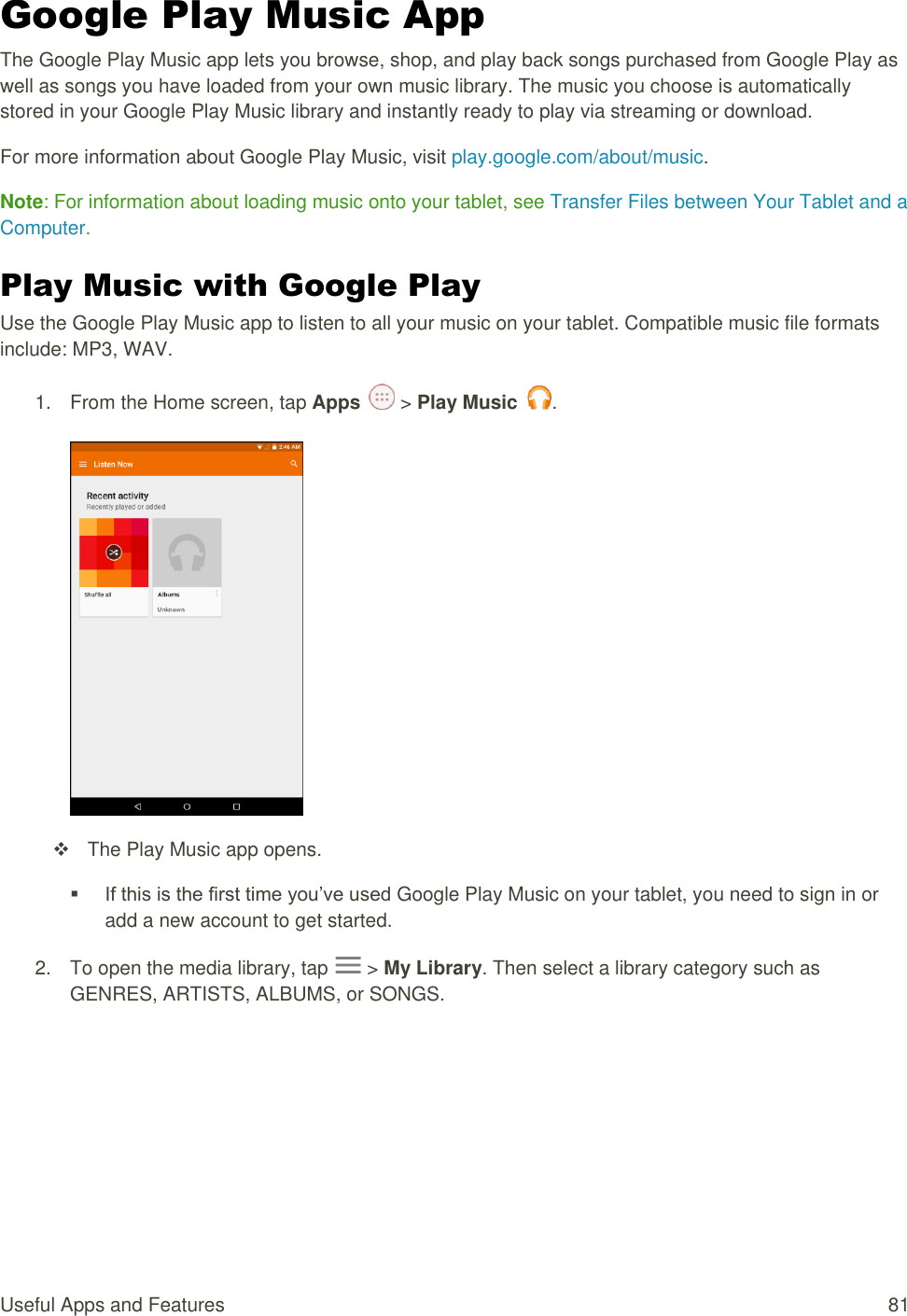 Useful Apps and Features  81 Google Play Music App The Google Play Music app lets you browse, shop, and play back songs purchased from Google Play as well as songs you have loaded from your own music library. The music you choose is automatically stored in your Google Play Music library and instantly ready to play via streaming or download. For more information about Google Play Music, visit play.google.com/about/music. Note: For information about loading music onto your tablet, see Transfer Files between Your Tablet and a Computer. Play Music with Google Play Use the Google Play Music app to listen to all your music on your tablet. Compatible music file formats include: MP3, WAV. 1.  From the Home screen, tap Apps   &gt; Play Music  .     The Play Music app opens.  If this is the first time you’ve used Google Play Music on your tablet, you need to sign in or add a new account to get started.  2.  To open the media library, tap   &gt; My Library. Then select a library category such as GENRES, ARTISTS, ALBUMS, or SONGS. 