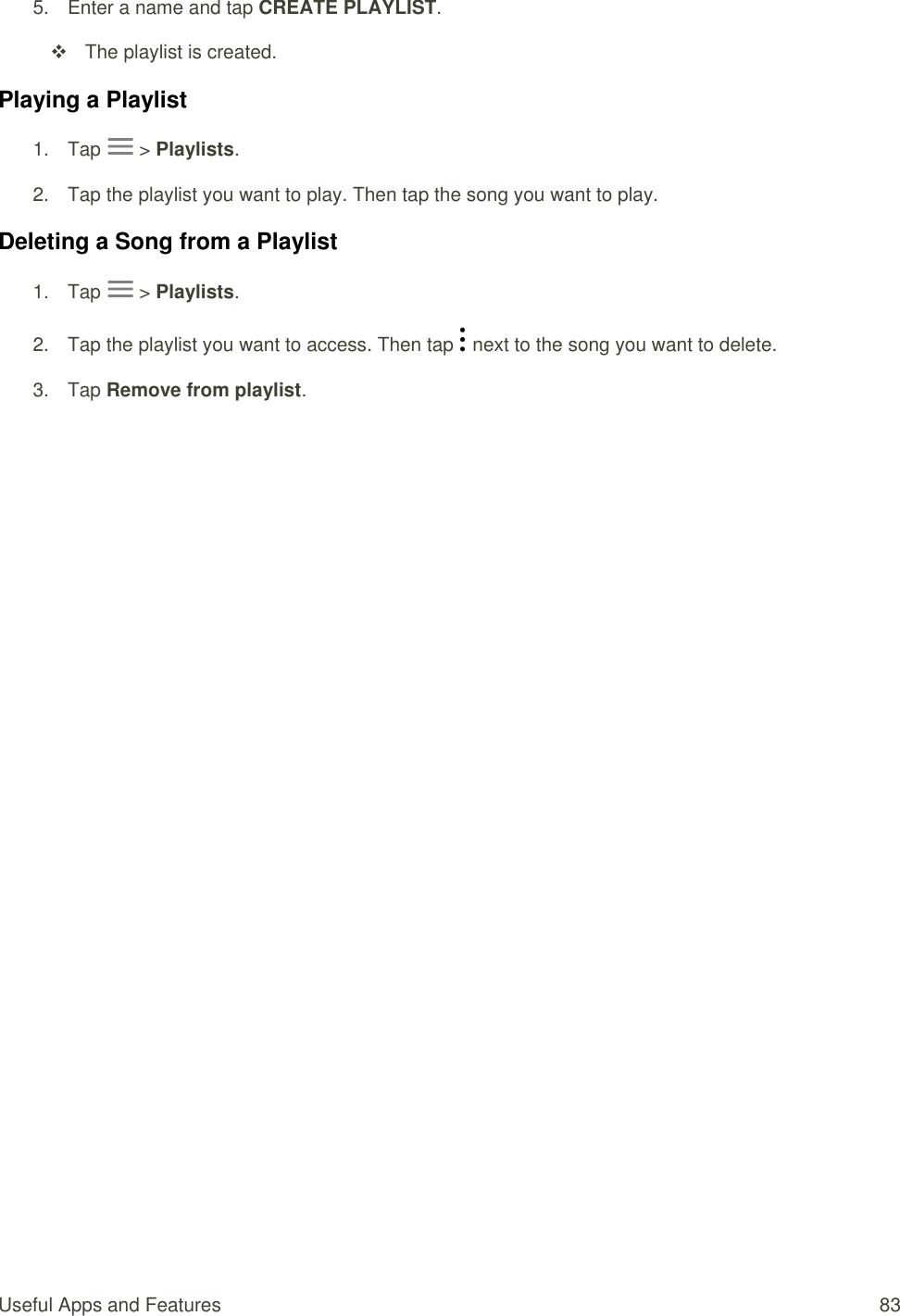 Useful Apps and Features  83 5.  Enter a name and tap CREATE PLAYLIST.    The playlist is created. Playing a Playlist 1.  Tap   &gt; Playlists. 2.  Tap the playlist you want to play. Then tap the song you want to play. Deleting a Song from a Playlist 1.  Tap   &gt; Playlists. 2.  Tap the playlist you want to access. Then tap   next to the song you want to delete. 3.  Tap Remove from playlist.  