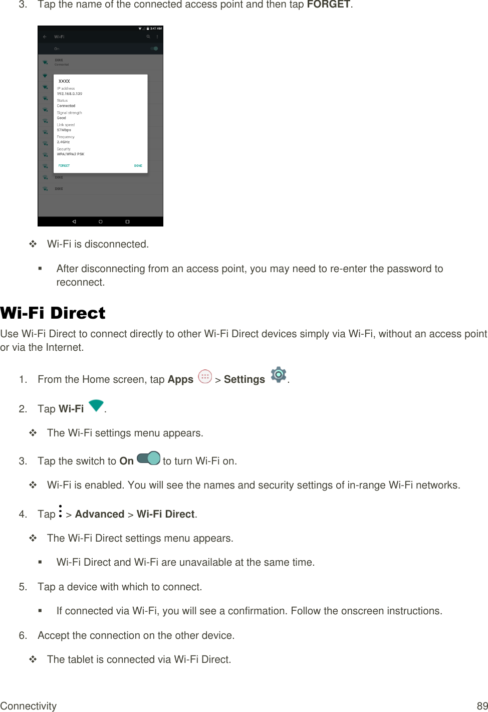 Connectivity  89 3.  Tap the name of the connected access point and then tap FORGET.    Wi-Fi is disconnected.   After disconnecting from an access point, you may need to re-enter the password to reconnect. Wi-Fi Direct Use Wi-Fi Direct to connect directly to other Wi-Fi Direct devices simply via Wi-Fi, without an access point or via the Internet. 1.  From the Home screen, tap Apps   &gt; Settings  . 2.  Tap Wi-Fi  .   The Wi-Fi settings menu appears. 3.  Tap the switch to On   to turn Wi-Fi on.   Wi-Fi is enabled. You will see the names and security settings of in-range Wi-Fi networks. 4.  Tap   &gt; Advanced &gt; Wi-Fi Direct.   The Wi-Fi Direct settings menu appears.  Wi-Fi Direct and Wi-Fi are unavailable at the same time. 5.  Tap a device with which to connect.   If connected via Wi-Fi, you will see a confirmation. Follow the onscreen instructions. 6.  Accept the connection on the other device.   The tablet is connected via Wi-Fi Direct. 