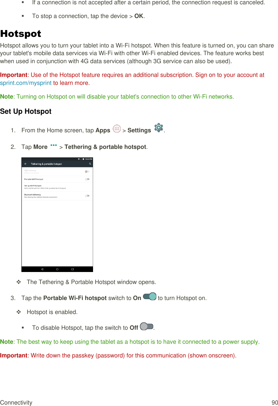 Connectivity  90   If a connection is not accepted after a certain period, the connection request is canceled.   To stop a connection, tap the device &gt; OK. Hotspot Hotspot allows you to turn your tablet into a Wi-Fi hotspot. When this feature is turned on, you can share your tablet&apos;s mobile data services via Wi-Fi with other Wi-Fi enabled devices. The feature works best when used in conjunction with 4G data services (although 3G service can also be used).  Important: Use of the Hotspot feature requires an additional subscription. Sign on to your account at sprint.com/mysprint to learn more. Note: Turning on Hotspot on will disable your tablet&apos;s connection to other Wi-Fi networks. Set Up Hotspot 1.  From the Home screen, tap Apps   &gt; Settings  .  2.  Tap More   &gt; Tethering &amp; portable hotspot.    The Tethering &amp; Portable Hotspot window opens. 3.  Tap the Portable Wi-Fi hotspot switch to On   to turn Hotspot on.    Hotspot is enabled.    To disable Hotspot, tap the switch to Off  . Note: The best way to keep using the tablet as a hotspot is to have it connected to a power supply. Important: Write down the passkey (password) for this communication (shown onscreen). 