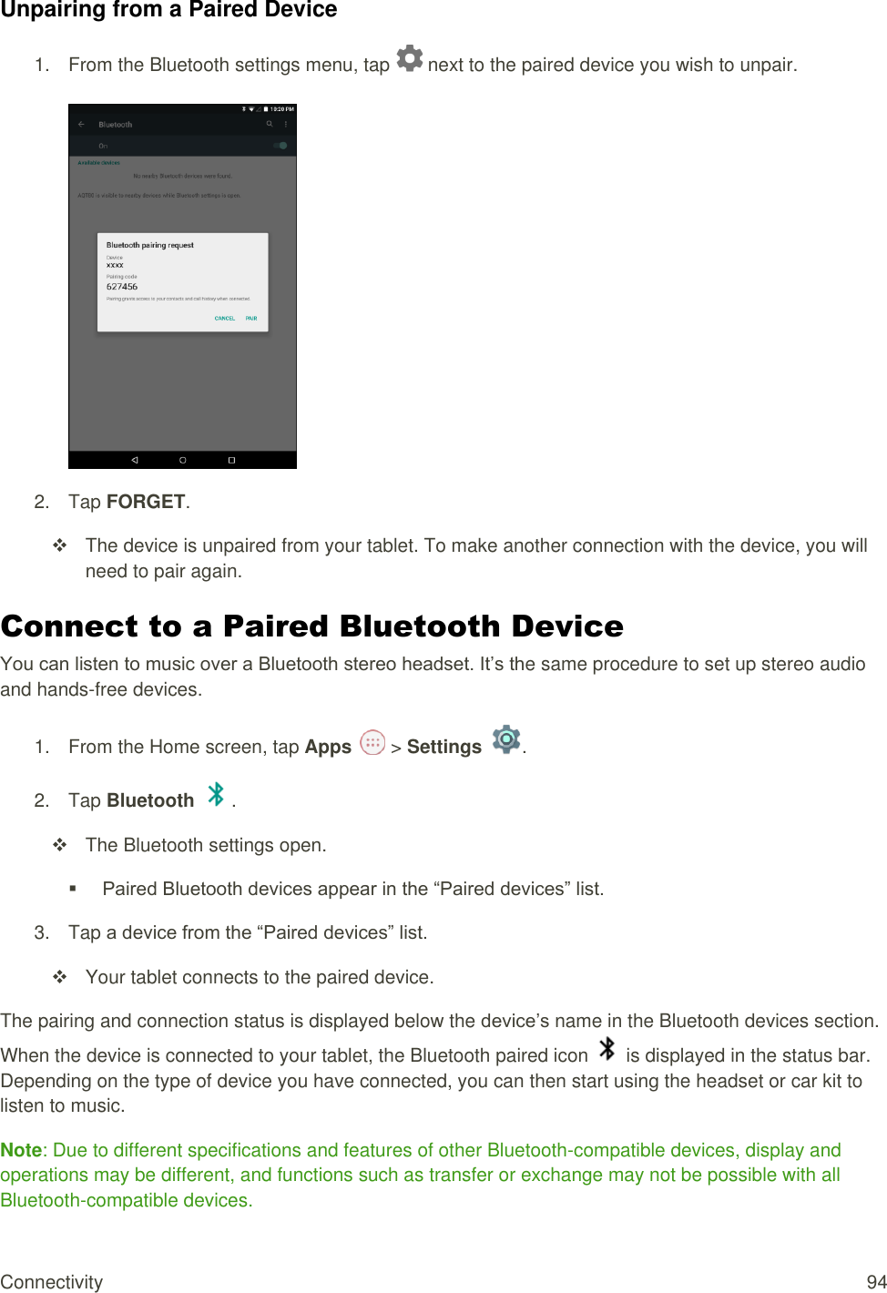 Connectivity  94 Unpairing from a Paired Device 1.  From the Bluetooth settings menu, tap   next to the paired device you wish to unpair.   2.  Tap FORGET.   The device is unpaired from your tablet. To make another connection with the device, you will need to pair again. Connect to a Paired Bluetooth Device You can listen to music over a Bluetooth stereo headset. It’s the same procedure to set up stereo audio and hands-free devices. 1.  From the Home screen, tap Apps   &gt; Settings  .  2.  Tap Bluetooth  .   The Bluetooth settings open.  Paired Bluetooth devices appear in the “Paired devices” list. 3.  Tap a device from the “Paired devices” list.   Your tablet connects to the paired device. The pairing and connection status is displayed below the device’s name in the Bluetooth devices section. When the device is connected to your tablet, the Bluetooth paired icon   is displayed in the status bar. Depending on the type of device you have connected, you can then start using the headset or car kit to listen to music. Note: Due to different specifications and features of other Bluetooth-compatible devices, display and operations may be different, and functions such as transfer or exchange may not be possible with all Bluetooth-compatible devices. 