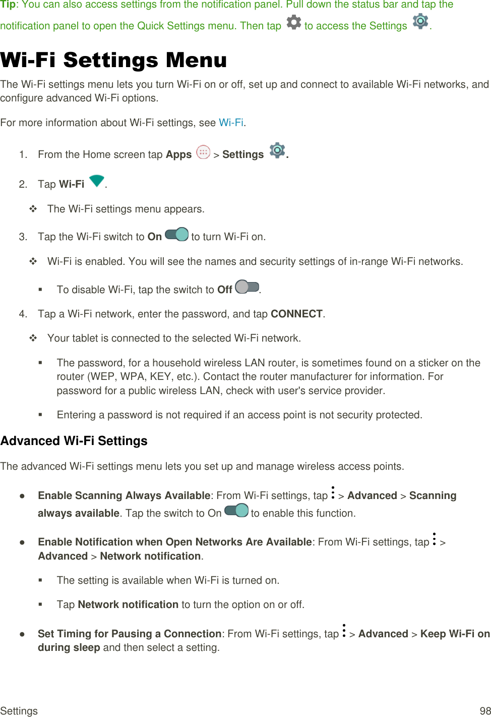 Settings  98 Tip: You can also access settings from the notification panel. Pull down the status bar and tap the notification panel to open the Quick Settings menu. Then tap   to access the Settings  . Wi-Fi Settings Menu The Wi-Fi settings menu lets you turn Wi-Fi on or off, set up and connect to available Wi-Fi networks, and configure advanced Wi-Fi options. For more information about Wi-Fi settings, see Wi-Fi. 1.  From the Home screen tap Apps   &gt; Settings  . 2.  Tap Wi-Fi  .   The Wi-Fi settings menu appears. 3.  Tap the Wi-Fi switch to On   to turn Wi-Fi on.   Wi-Fi is enabled. You will see the names and security settings of in-range Wi-Fi networks.   To disable Wi-Fi, tap the switch to Off  . 4.  Tap a Wi-Fi network, enter the password, and tap CONNECT.   Your tablet is connected to the selected Wi-Fi network.   The password, for a household wireless LAN router, is sometimes found on a sticker on the router (WEP, WPA, KEY, etc.). Contact the router manufacturer for information. For password for a public wireless LAN, check with user&apos;s service provider.   Entering a password is not required if an access point is not security protected. Advanced Wi-Fi Settings The advanced Wi-Fi settings menu lets you set up and manage wireless access points. ● Enable Scanning Always Available: From Wi-Fi settings, tap   &gt; Advanced &gt; Scanning always available. Tap the switch to On   to enable this function. ● Enable Notification when Open Networks Are Available: From Wi-Fi settings, tap   &gt; Advanced &gt; Network notification.   The setting is available when Wi-Fi is turned on.   Tap Network notification to turn the option on or off. ● Set Timing for Pausing a Connection: From Wi-Fi settings, tap   &gt; Advanced &gt; Keep Wi-Fi on during sleep and then select a setting. 