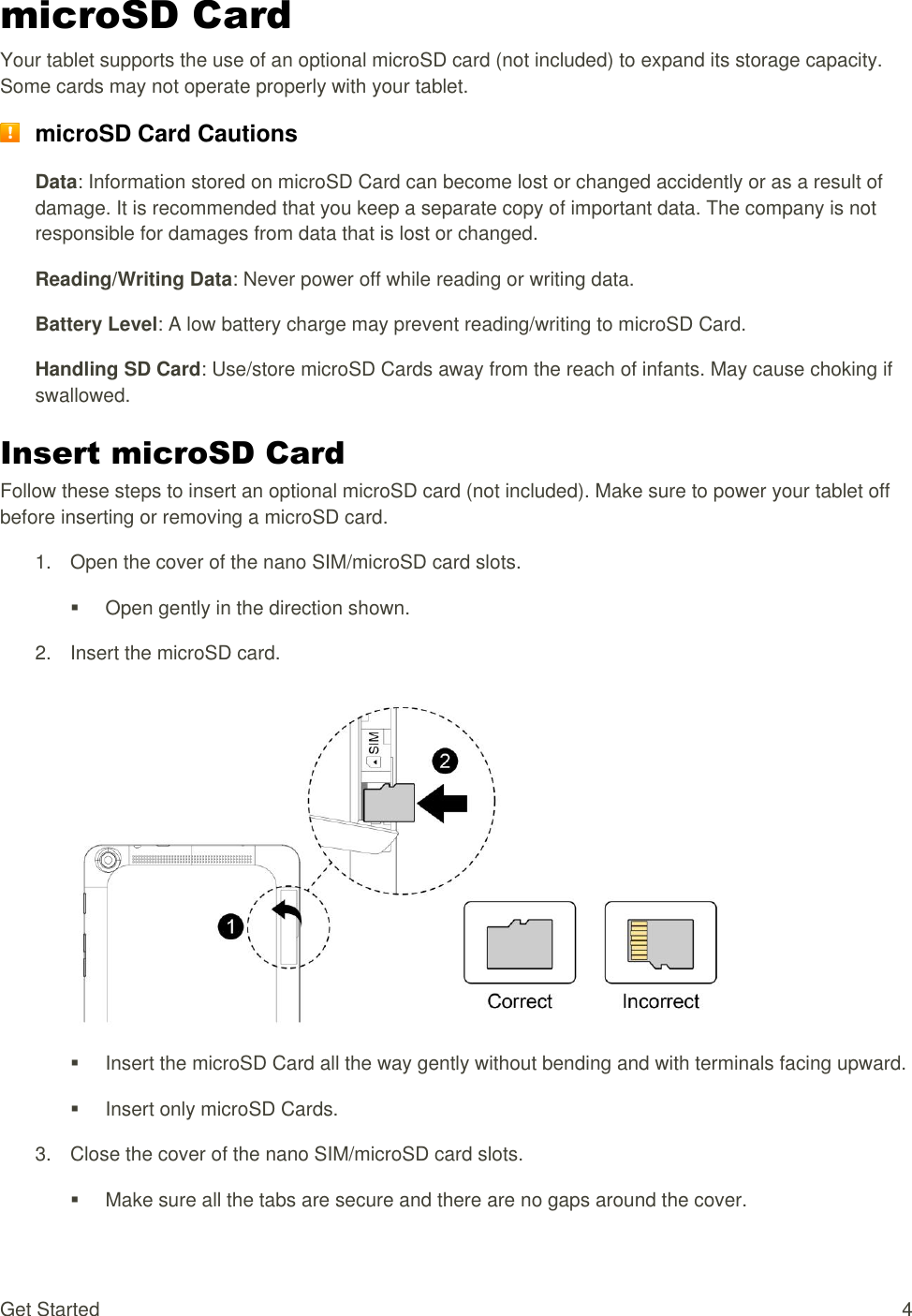 Get Started  4 microSD Card Your tablet supports the use of an optional microSD card (not included) to expand its storage capacity. Some cards may not operate properly with your tablet.  microSD Card Cautions Data: Information stored on microSD Card can become lost or changed accidently or as a result of damage. It is recommended that you keep a separate copy of important data. The company is not responsible for damages from data that is lost or changed. Reading/Writing Data: Never power off while reading or writing data. Battery Level: A low battery charge may prevent reading/writing to microSD Card. Handling SD Card: Use/store microSD Cards away from the reach of infants. May cause choking if swallowed. Insert microSD Card Follow these steps to insert an optional microSD card (not included). Make sure to power your tablet off before inserting or removing a microSD card. 1. Open the cover of the nano SIM/microSD card slots.  Open gently in the direction shown. 2.  Insert the microSD card.     Insert the microSD Card all the way gently without bending and with terminals facing upward.   Insert only microSD Cards. 3.  Close the cover of the nano SIM/microSD card slots.   Make sure all the tabs are secure and there are no gaps around the cover. 