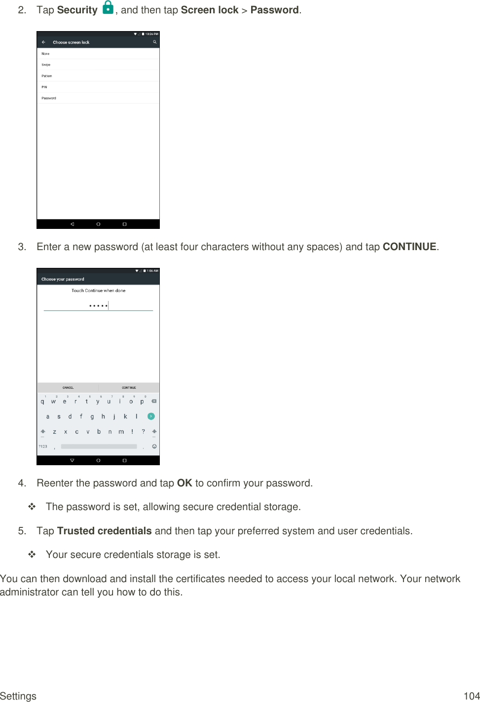 Settings  104 2.  Tap Security  , and then tap Screen lock &gt; Password.   3.  Enter a new password (at least four characters without any spaces) and tap CONTINUE.   4.  Reenter the password and tap OK to confirm your password.   The password is set, allowing secure credential storage. 5.  Tap Trusted credentials and then tap your preferred system and user credentials.   Your secure credentials storage is set. You can then download and install the certificates needed to access your local network. Your network administrator can tell you how to do this.  