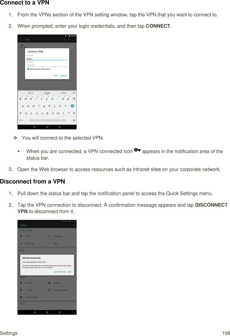 Settings  106 Connect to a VPN 1.  From the VPNs section of the VPN setting window, tap the VPN that you want to connect to. 2.  When prompted, enter your login credentials, and then tap CONNECT.     You will connect to the selected VPN.    When you are connected, a VPN connected icon   appears in the notification area of the status bar. 3.  Open the Web browser to access resources such as intranet sites on your corporate network. Disconnect from a VPN 1.  Pull down the status bar and tap the notification panel to access the Quick Settings menu. 2.  Tap the VPN connection to disconnect. A confirmation message appears and tap DISCONNECT VPN to disconnect from it.   