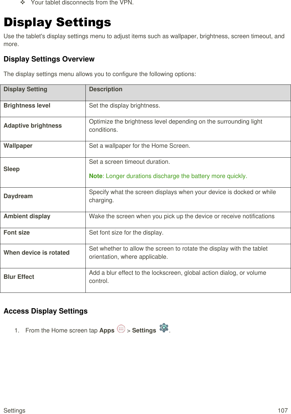 Settings  107   Your tablet disconnects from the VPN. Display Settings Use the tablet&apos;s display settings menu to adjust items such as wallpaper, brightness, screen timeout, and more. Display Settings Overview The display settings menu allows you to configure the following options: Display Setting Description Brightness level Set the display brightness. Adaptive brightness Optimize the brightness level depending on the surrounding light conditions. Wallpaper Set a wallpaper for the Home Screen. Sleep Set a screen timeout duration. Note: Longer durations discharge the battery more quickly. Daydream Specify what the screen displays when your device is docked or while charging. Ambient display Wake the screen when you pick up the device or receive notifications Font size Set font size for the display. When device is rotated Set whether to allow the screen to rotate the display with the tablet orientation, where applicable. Blur Effect Add a blur effect to the lockscreen, global action dialog, or volume control.  Access Display Settings 1.  From the Home screen tap Apps   &gt; Settings  .  