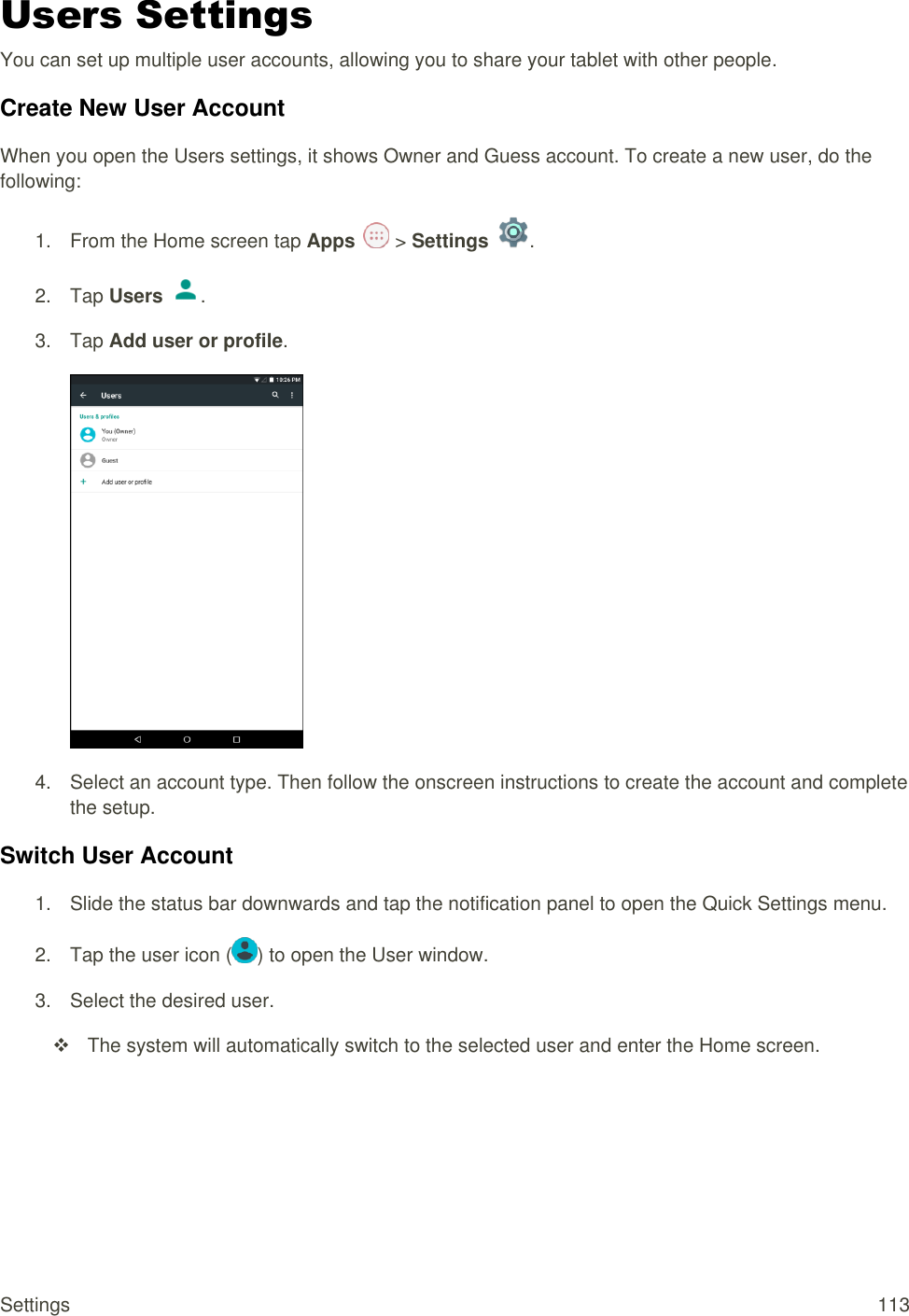 Settings  113 Users Settings You can set up multiple user accounts, allowing you to share your tablet with other people.  Create New User Account When you open the Users settings, it shows Owner and Guess account. To create a new user, do the following: 1.  From the Home screen tap Apps   &gt; Settings  .  2.  Tap Users  . 3.  Tap Add user or profile.  4.  Select an account type. Then follow the onscreen instructions to create the account and complete the setup.  Switch User Account 1.  Slide the status bar downwards and tap the notification panel to open the Quick Settings menu.  2. Tap the user icon ( ) to open the User window. 3.  Select the desired user.    The system will automatically switch to the selected user and enter the Home screen.   