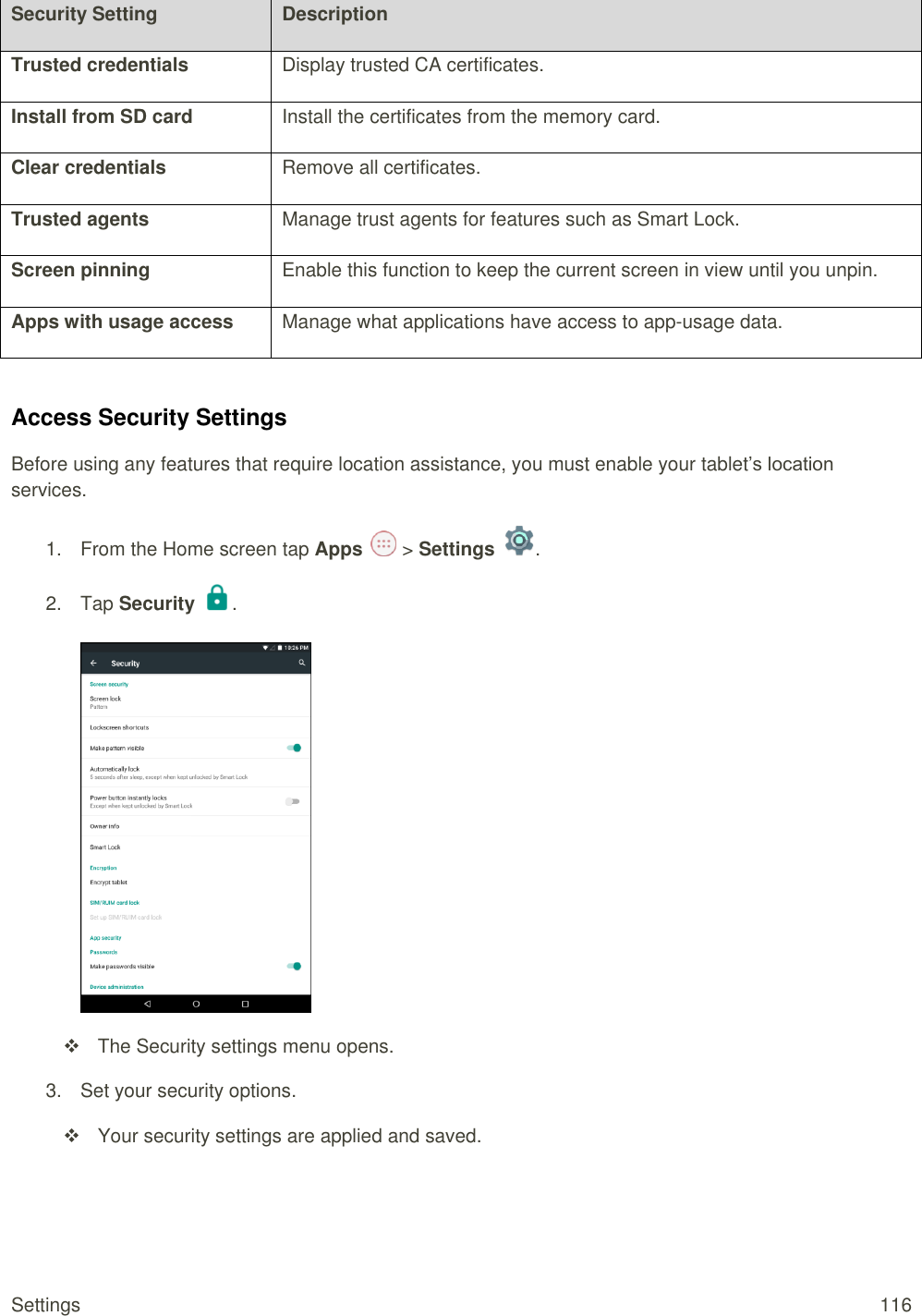 Settings  116 Security Setting Description Trusted credentials Display trusted CA certificates. Install from SD card Install the certificates from the memory card. Clear credentials Remove all certificates. Trusted agents Manage trust agents for features such as Smart Lock. Screen pinning Enable this function to keep the current screen in view until you unpin. Apps with usage access Manage what applications have access to app-usage data.  Access Security Settings Before using any features that require location assistance, you must enable your tablet’s location services. 1.  From the Home screen tap Apps   &gt; Settings  .  2.  Tap Security  .     The Security settings menu opens. 3.  Set your security options.   Your security settings are applied and saved.  