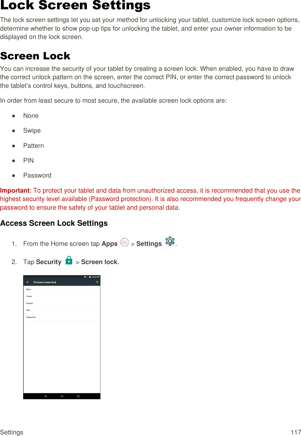 Settings  117 Lock Screen Settings The lock screen settings let you set your method for unlocking your tablet, customize lock screen options, determine whether to show pop-up tips for unlocking the tablet, and enter your owner information to be displayed on the lock screen. Screen Lock You can increase the security of your tablet by creating a screen lock. When enabled, you have to draw the correct unlock pattern on the screen, enter the correct PIN, or enter the correct password to unlock the tablet’s control keys, buttons, and touchscreen. In order from least secure to most secure, the available screen lock options are: ●  None ●  Swipe ●  Pattern ● PIN ●  Password Important: To protect your tablet and data from unauthorized access, it is recommended that you use the highest security level available (Password protection). It is also recommended you frequently change your password to ensure the safety of your tablet and personal data. Access Screen Lock Settings 1.  From the Home screen tap Apps   &gt; Settings  .  2.  Tap Security   &gt; Screen lock.   