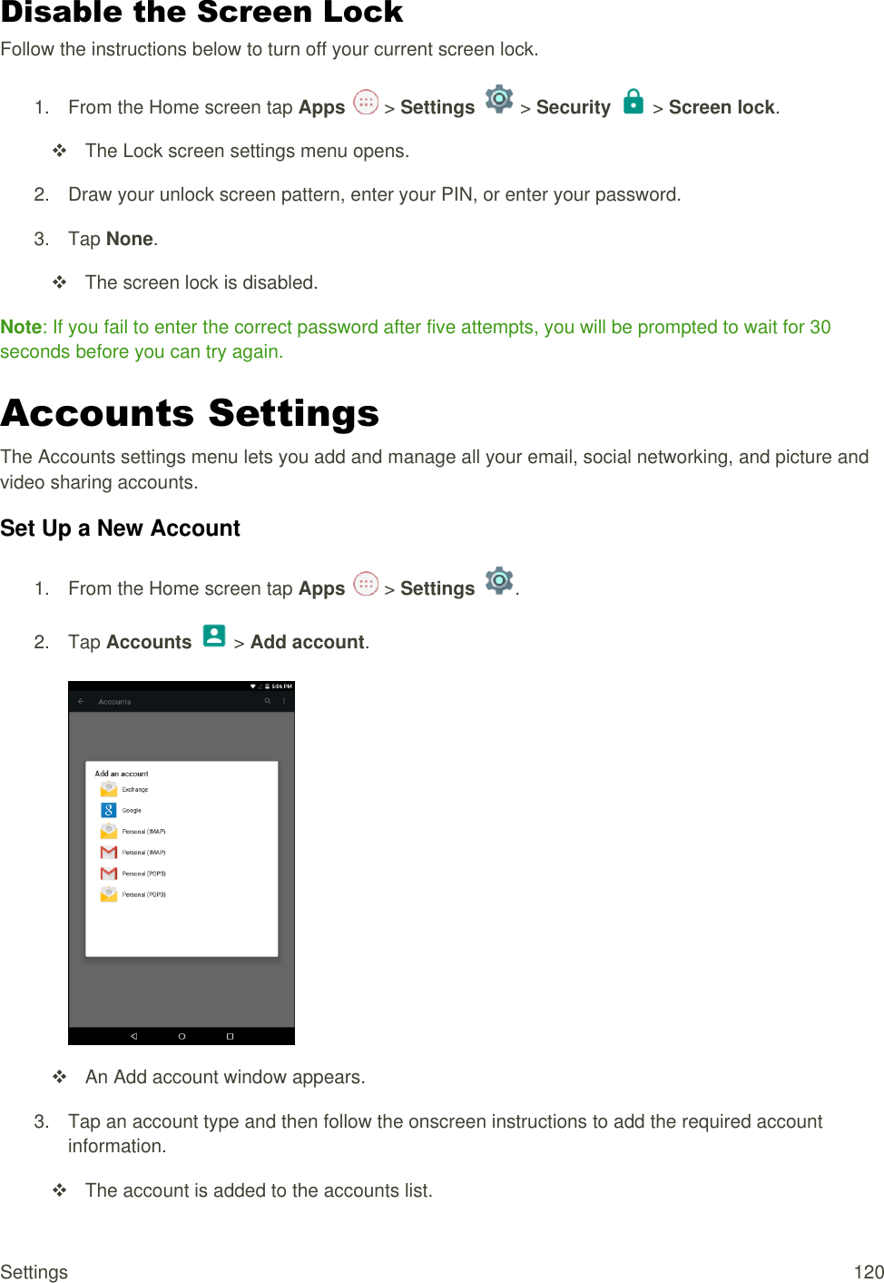 Settings  120 Disable the Screen Lock Follow the instructions below to turn off your current screen lock. 1.  From the Home screen tap Apps   &gt; Settings   &gt; Security   &gt; Screen lock.    The Lock screen settings menu opens. 2.  Draw your unlock screen pattern, enter your PIN, or enter your password. 3.  Tap None.   The screen lock is disabled. Note: If you fail to enter the correct password after five attempts, you will be prompted to wait for 30 seconds before you can try again. Accounts Settings The Accounts settings menu lets you add and manage all your email, social networking, and picture and video sharing accounts. Set Up a New Account 1.  From the Home screen tap Apps   &gt; Settings  .  2.  Tap Accounts   &gt; Add account.     An Add account window appears. 3.  Tap an account type and then follow the onscreen instructions to add the required account information.   The account is added to the accounts list. 