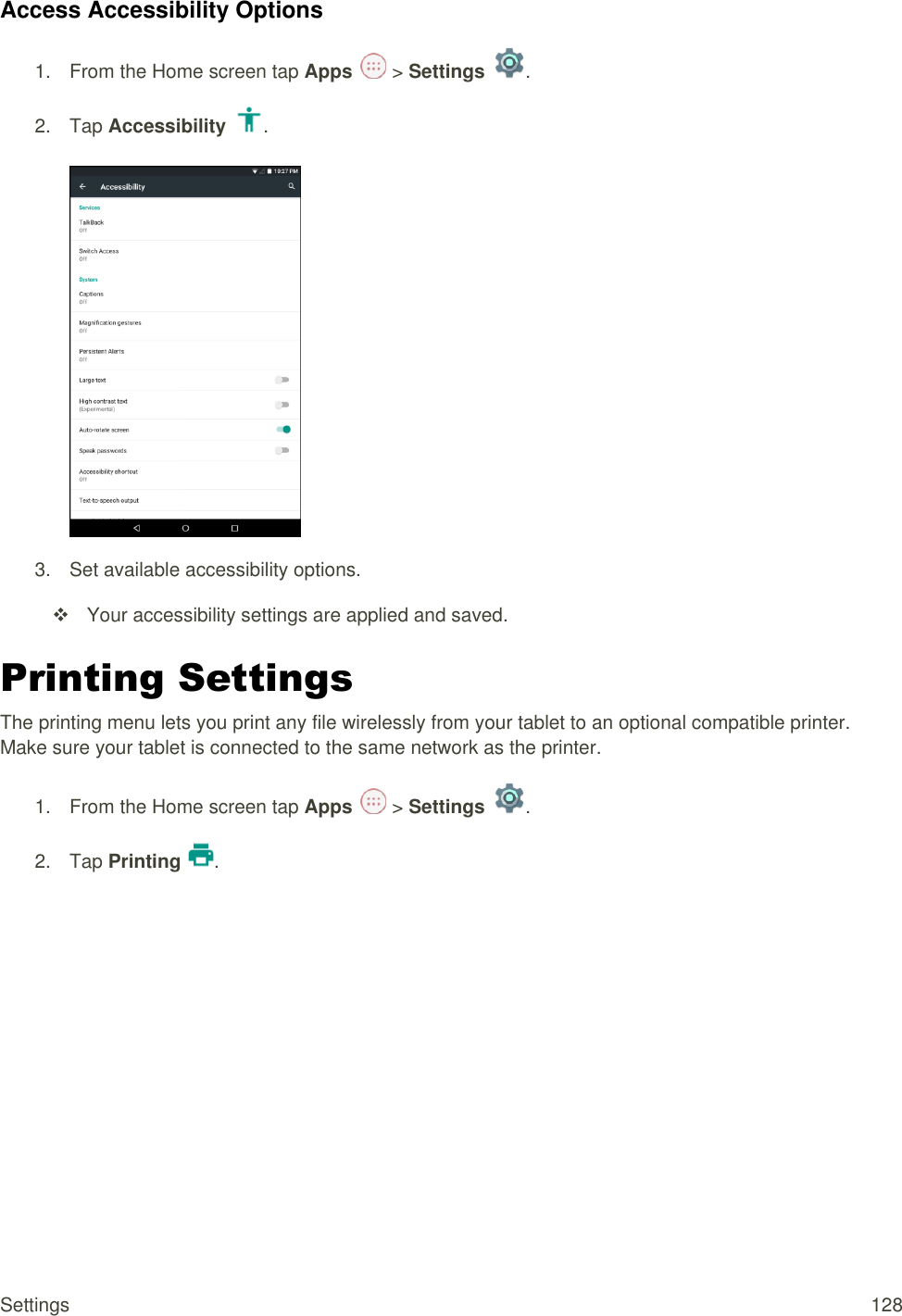 Settings  128 Access Accessibility Options 1.  From the Home screen tap Apps   &gt; Settings  .  2.  Tap Accessibility  .   3.  Set available accessibility options.   Your accessibility settings are applied and saved. Printing Settings  The printing menu lets you print any file wirelessly from your tablet to an optional compatible printer. Make sure your tablet is connected to the same network as the printer. 1.  From the Home screen tap Apps   &gt; Settings  .  2.  Tap Printing  . 