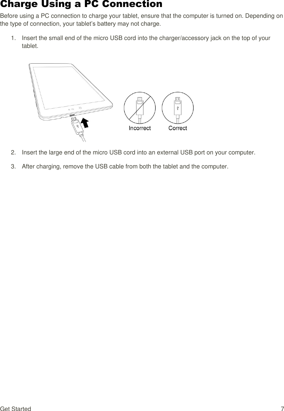 Get Started  7 Charge Using a PC Connection Before using a PC connection to charge your tablet, ensure that the computer is turned on. Depending on the type of connection, your tablet’s battery may not charge. 1.  Insert the small end of the micro USB cord into the charger/accessory jack on the top of your tablet.   2.  Insert the large end of the micro USB cord into an external USB port on your computer. 3.  After charging, remove the USB cable from both the tablet and the computer.               