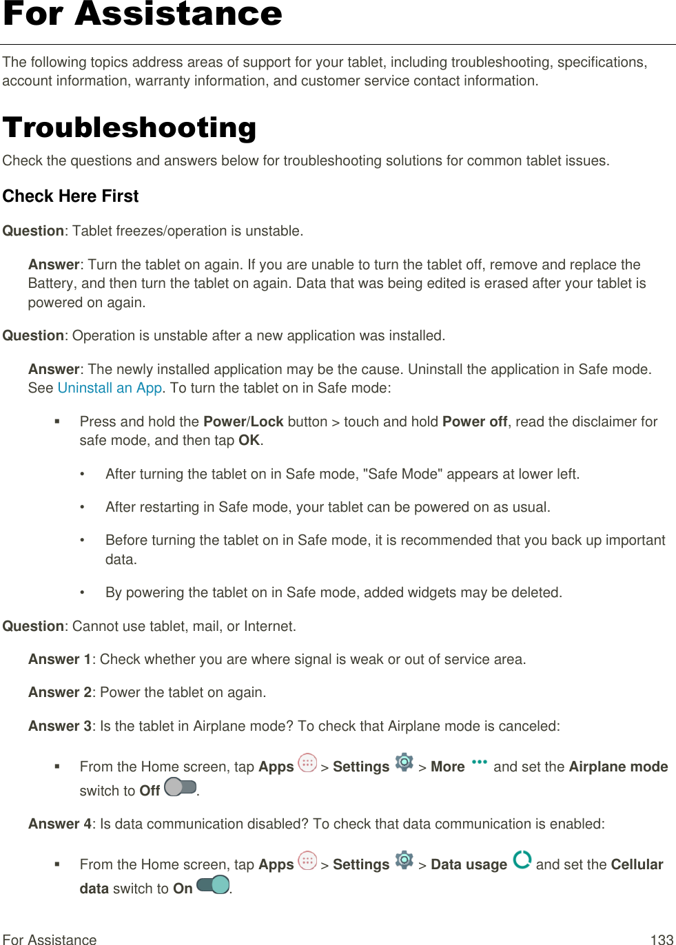 For Assistance  133 For Assistance The following topics address areas of support for your tablet, including troubleshooting, specifications, account information, warranty information, and customer service contact information. Troubleshooting Check the questions and answers below for troubleshooting solutions for common tablet issues. Check Here First Question: Tablet freezes/operation is unstable. Answer: Turn the tablet on again. If you are unable to turn the tablet off, remove and replace the Battery, and then turn the tablet on again. Data that was being edited is erased after your tablet is powered on again. Question: Operation is unstable after a new application was installed. Answer: The newly installed application may be the cause. Uninstall the application in Safe mode. See Uninstall an App. To turn the tablet on in Safe mode:   Press and hold the Power/Lock button &gt; touch and hold Power off, read the disclaimer for safe mode, and then tap OK. •  After turning the tablet on in Safe mode, &quot;Safe Mode&quot; appears at lower left. •  After restarting in Safe mode, your tablet can be powered on as usual. •  Before turning the tablet on in Safe mode, it is recommended that you back up important data. •  By powering the tablet on in Safe mode, added widgets may be deleted. Question: Cannot use tablet, mail, or Internet. Answer 1: Check whether you are where signal is weak or out of service area. Answer 2: Power the tablet on again. Answer 3: Is the tablet in Airplane mode? To check that Airplane mode is canceled:   From the Home screen, tap Apps   &gt; Settings   &gt; More   and set the Airplane mode switch to Off  . Answer 4: Is data communication disabled? To check that data communication is enabled:   From the Home screen, tap Apps   &gt; Settings   &gt; Data usage   and set the Cellular data switch to On  . 