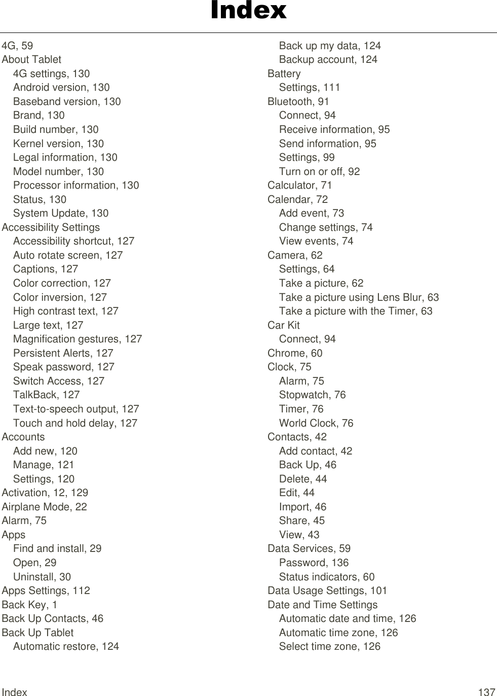 Index  137 Index 4G, 59 About Tablet 4G settings, 130 Android version, 130 Baseband version, 130 Brand, 130 Build number, 130 Kernel version, 130 Legal information, 130 Model number, 130 Processor information, 130 Status, 130 System Update, 130 Accessibility Settings Accessibility shortcut, 127 Auto rotate screen, 127 Captions, 127 Color correction, 127 Color inversion, 127 High contrast text, 127 Large text, 127 Magnification gestures, 127 Persistent Alerts, 127 Speak password, 127 Switch Access, 127 TalkBack, 127 Text-to-speech output, 127 Touch and hold delay, 127 Accounts Add new, 120 Manage, 121 Settings, 120 Activation, 12, 129 Airplane Mode, 22 Alarm, 75 Apps Find and install, 29 Open, 29 Uninstall, 30 Apps Settings, 112 Back Key, 1 Back Up Contacts, 46 Back Up Tablet Automatic restore, 124 Back up my data, 124 Backup account, 124 Battery Settings, 111 Bluetooth, 91 Connect, 94 Receive information, 95 Send information, 95 Settings, 99 Turn on or off, 92 Calculator, 71 Calendar, 72 Add event, 73 Change settings, 74 View events, 74 Camera, 62 Settings, 64 Take a picture, 62 Take a picture using Lens Blur, 63 Take a picture with the Timer, 63 Car Kit Connect, 94 Chrome, 60 Clock, 75 Alarm, 75 Stopwatch, 76 Timer, 76 World Clock, 76 Contacts, 42 Add contact, 42 Back Up, 46 Delete, 44 Edit, 44 Import, 46 Share, 45 View, 43 Data Services, 59 Password, 136 Status indicators, 60 Data Usage Settings, 101 Date and Time Settings Automatic date and time, 126 Automatic time zone, 126 Select time zone, 126 