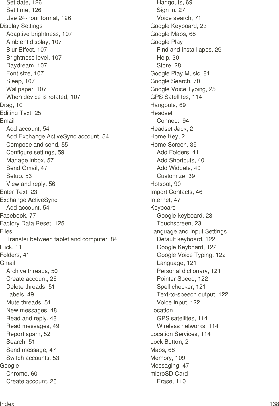 Index  138 Set date, 126 Set time, 126 Use 24-hour format, 126 Display Settings Adaptive brightness, 107 Ambient display, 107 Blur Effect, 107 Brightness level, 107 Daydream, 107 Font size, 107 Sleep, 107 Wallpaper, 107 When device is rotated, 107 Drag, 10 Editing Text, 25 Email Add account, 54 Add Exchange ActiveSync account, 54 Compose and send, 55 Configure settings, 59 Manage inbox, 57 Send Gmail, 47 Setup, 53 View and reply, 56 Enter Text, 23 Exchange ActiveSync Add account, 54 Facebook, 77 Factory Data Reset, 125 Files Transfer between tablet and computer, 84 Flick, 11 Folders, 41 Gmail Archive threads, 50 Create account, 26 Delete threads, 51 Labels, 49 Mute threads, 51 New messages, 48 Read and reply, 48 Read messages, 49 Report spam, 52 Search, 51 Send message, 47 Switch accounts, 53 Google Chrome, 60 Create account, 26 Hangouts, 69 Sign in, 27 Voice search, 71 Google Keyboard, 23 Google Maps, 68 Google Play Find and install apps, 29 Help, 30 Store, 28 Google Play Music, 81 Google Search, 70 Google Voice Typing, 25 GPS Satellites, 114 Hangouts, 69 Headset Connect, 94 Headset Jack, 2 Home Key, 2 Home Screen, 35 Add Folders, 41 Add Shortcuts, 40 Add Widgets, 40 Customize, 39 Hotspot, 90 Import Contacts, 46 Internet, 47 Keyboard Google keyboard, 23 Touchscreen, 23 Language and Input Settings Default keyboard, 122 Google Keyboard, 122 Google Voice Typing, 122 Language, 121 Personal dictionary, 121 Pointer Speed, 122 Spell checker, 121 Text-to-speech output, 122 Voice Input, 122 Location GPS satellites, 114 Wireless networks, 114 Location Services, 114 Lock Button, 2 Maps, 68 Memory, 109 Messaging, 47 microSD Card Erase, 110 