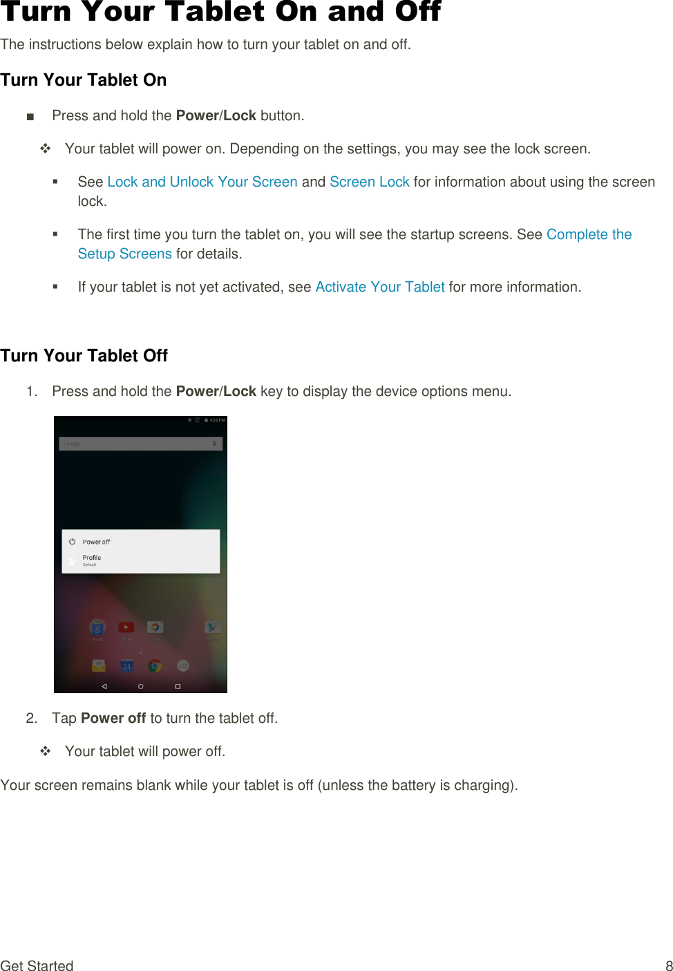 Get Started  8 Turn Your Tablet On and Off The instructions below explain how to turn your tablet on and off. Turn Your Tablet On ■  Press and hold the Power/Lock button.   Your tablet will power on. Depending on the settings, you may see the lock screen.   See Lock and Unlock Your Screen and Screen Lock for information about using the screen lock.   The first time you turn the tablet on, you will see the startup screens. See Complete the Setup Screens for details.   If your tablet is not yet activated, see Activate Your Tablet for more information.  Turn Your Tablet Off 1.  Press and hold the Power/Lock key to display the device options menu.   2.  Tap Power off to turn the tablet off.    Your tablet will power off. Your screen remains blank while your tablet is off (unless the battery is charging).    