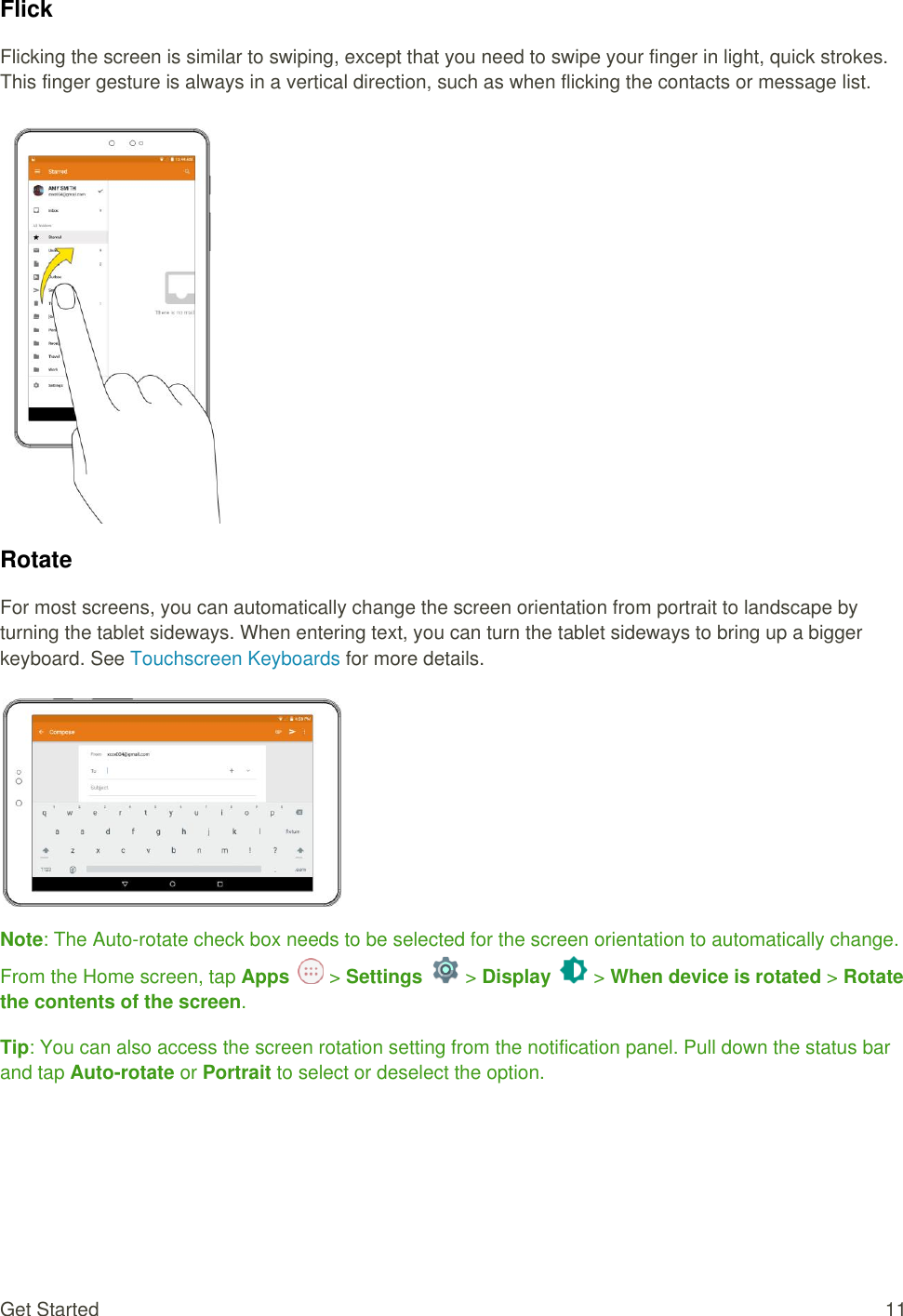 Get Started  11 Flick Flicking the screen is similar to swiping, except that you need to swipe your finger in light, quick strokes. This finger gesture is always in a vertical direction, such as when flicking the contacts or message list.   Rotate For most screens, you can automatically change the screen orientation from portrait to landscape by turning the tablet sideways. When entering text, you can turn the tablet sideways to bring up a bigger keyboard. See Touchscreen Keyboards for more details.   Note: The Auto-rotate check box needs to be selected for the screen orientation to automatically change. From the Home screen, tap Apps   &gt; Settings   &gt; Display   &gt; When device is rotated &gt; Rotate the contents of the screen. Tip: You can also access the screen rotation setting from the notification panel. Pull down the status bar and tap Auto-rotate or Portrait to select or deselect the option.   