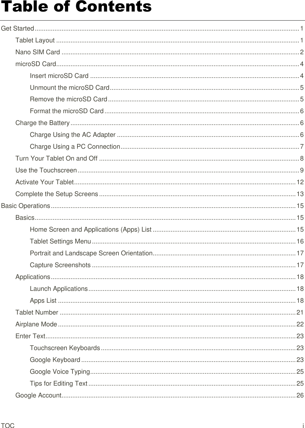 TOC  i Table of Contents Get Started .................................................................................................................................................... 1 Tablet Layout ........................................................................................................................................ 1 Nano SIM Card ..................................................................................................................................... 2 microSD Card ........................................................................................................................................ 4 Insert microSD Card ..................................................................................................................... 4 Unmount the microSD Card .......................................................................................................... 5 Remove the microSD Card ........................................................................................................... 5 Format the microSD Card ............................................................................................................. 6 Charge the Battery ................................................................................................................................ 6 Charge Using the AC Adapter ...................................................................................................... 6 Charge Using a PC Connection .................................................................................................... 7 Turn Your Tablet On and Off ................................................................................................................ 8 Use the Touchscreen ............................................................................................................................ 9 Activate Your Tablet ............................................................................................................................ 12 Complete the Setup Screens .............................................................................................................. 13 Basic Operations ......................................................................................................................................... 15 Basics .................................................................................................................................................. 15 Home Screen and Applications (Apps) List ................................................................................ 15 Tablet Settings Menu .................................................................................................................. 16 Portrait and Landscape Screen Orientation ................................................................................ 17 Capture Screenshots .................................................................................................................. 17 Applications ......................................................................................................................................... 18 Launch Applications .................................................................................................................... 18 Apps List ..................................................................................................................................... 18 Tablet Number .................................................................................................................................... 21 Airplane Mode ..................................................................................................................................... 22 Enter Text ............................................................................................................................................ 23 Touchscreen Keyboards ............................................................................................................. 23 Google Keyboard ........................................................................................................................ 23 Google Voice Typing ................................................................................................................... 25 Tips for Editing Text .................................................................................................................... 25 Google Account ................................................................................................................................... 26 