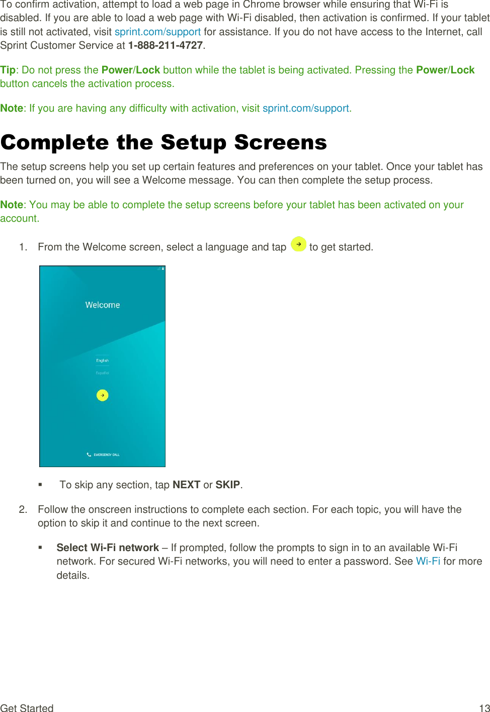 Get Started  13 To confirm activation, attempt to load a web page in Chrome browser while ensuring that Wi-Fi is disabled. If you are able to load a web page with Wi-Fi disabled, then activation is confirmed. If your tablet is still not activated, visit sprint.com/support for assistance. If you do not have access to the Internet, call Sprint Customer Service at 1-888-211-4727. Tip: Do not press the Power/Lock button while the tablet is being activated. Pressing the Power/Lock button cancels the activation process. Note: If you are having any difficulty with activation, visit sprint.com/support. Complete the Setup Screens The setup screens help you set up certain features and preferences on your tablet. Once your tablet has been turned on, you will see a Welcome message. You can then complete the setup process. Note: You may be able to complete the setup screens before your tablet has been activated on your account. 1.  From the Welcome screen, select a language and tap   to get started.     To skip any section, tap NEXT or SKIP. 2.  Follow the onscreen instructions to complete each section. For each topic, you will have the option to skip it and continue to the next screen.  Select Wi-Fi network – If prompted, follow the prompts to sign in to an available Wi-Fi network. For secured Wi-Fi networks, you will need to enter a password. See Wi-Fi for more details. 