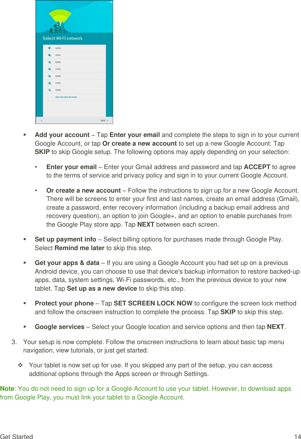 Get Started  14   Add your account – Tap Enter your email and complete the steps to sign in to your current Google Account, or tap Or create a new account to set up a new Google Account. Tap SKIP to skip Google setup. The following options may apply depending on your selection: • Enter your email – Enter your Gmail address and password and tap ACCEPT to agree to the terms of service and privacy policy and sign in to your current Google Account. • Or create a new account – Follow the instructions to sign up for a new Google Account. There will be screens to enter your first and last names, create an email address (Gmail), create a password, enter recovery information (including a backup email address and recovery question), an option to join Google+, and an option to enable purchases from the Google Play store app. Tap NEXT between each screen.  Set up payment info – Select billing options for purchases made through Google Play. Select Remind me later to skip this step.  Get your apps &amp; data – If you are using a Google Account you had set up on a previous Android device, you can choose to use that device&apos;s backup information to restore backed-up apps, data, system settings, Wi-Fi passwords, etc., from the previous device to your new tablet. Tap Set up as a new device to skip this step.  Protect your phone – Tap SET SCREEN LOCK NOW to configure the screen lock method and follow the onscreen instruction to complete the process. Tap SKIP to skip this step.  Google services – Select your Google location and service options and then tap NEXT. 3.  Your setup is now complete. Follow the onscreen instructions to learn about basic tap menu navigation, view tutorials, or just get started.    Your tablet is now set up for use. If you skipped any part of the setup, you can access additional options through the Apps screen or through Settings. Note: You do not need to sign up for a Google Account to use your tablet. However, to download apps from Google Play, you must link your tablet to a Google Account. 