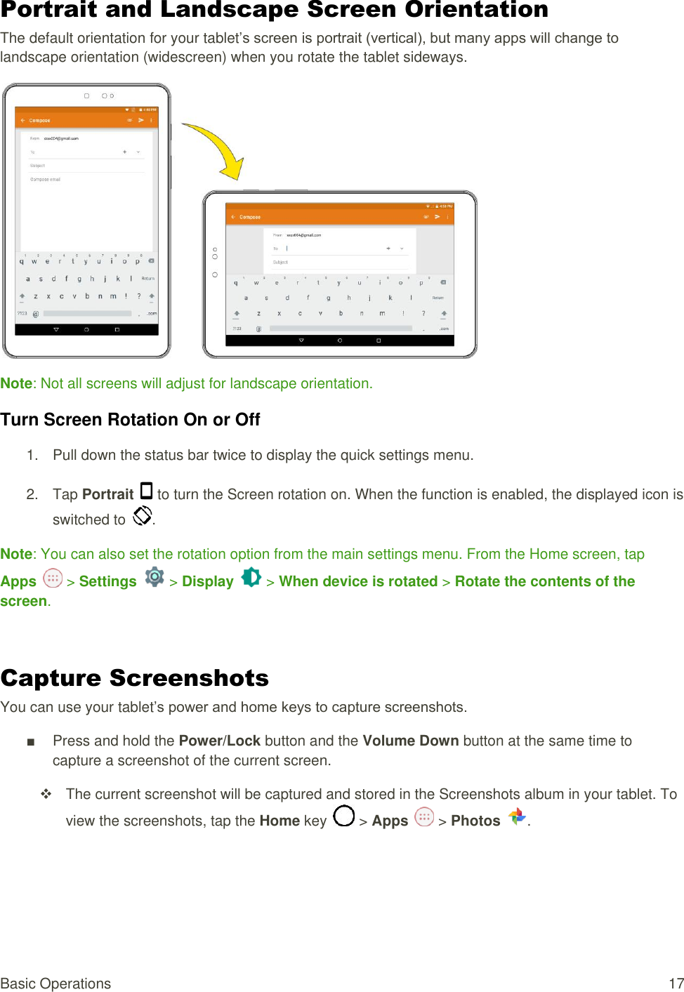 Basic Operations  17 Portrait and Landscape Screen Orientation The default orientation for your tablet’s screen is portrait (vertical), but many apps will change to landscape orientation (widescreen) when you rotate the tablet sideways.  Note: Not all screens will adjust for landscape orientation. Turn Screen Rotation On or Off  1.  Pull down the status bar twice to display the quick settings menu.  2.  Tap Portrait   to turn the Screen rotation on. When the function is enabled, the displayed icon is switched to  .  Note: You can also set the rotation option from the main settings menu. From the Home screen, tap Apps   &gt; Settings   &gt; Display   &gt; When device is rotated &gt; Rotate the contents of the screen.  Capture Screenshots You can use your tablet’s power and home keys to capture screenshots. ■  Press and hold the Power/Lock button and the Volume Down button at the same time to capture a screenshot of the current screen.   The current screenshot will be captured and stored in the Screenshots album in your tablet. To view the screenshots, tap the Home key   &gt; Apps   &gt; Photos  .  