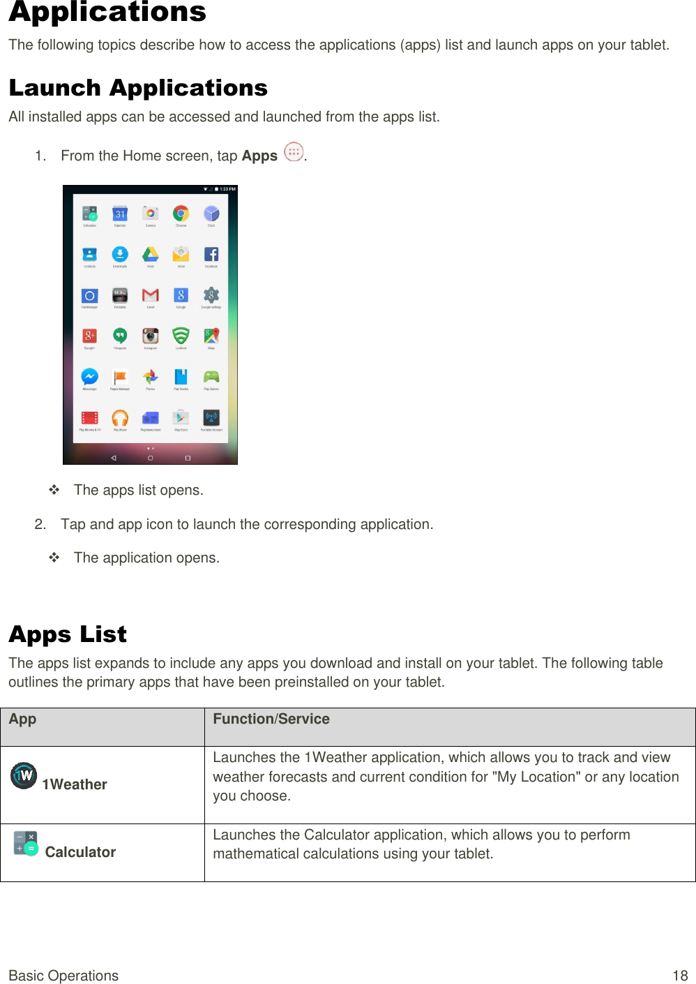 Basic Operations  18 Applications The following topics describe how to access the applications (apps) list and launch apps on your tablet. Launch Applications All installed apps can be accessed and launched from the apps list. 1.  From the Home screen, tap Apps  .     The apps list opens. 2.  Tap and app icon to launch the corresponding application.    The application opens.  Apps List  The apps list expands to include any apps you download and install on your tablet. The following table outlines the primary apps that have been preinstalled on your tablet. App Function/Service  1Weather   Launches the 1Weather application, which allows you to track and view weather forecasts and current condition for &quot;My Location&quot; or any location you choose.     Calculator   Launches the Calculator application, which allows you to perform mathematical calculations using your tablet.    