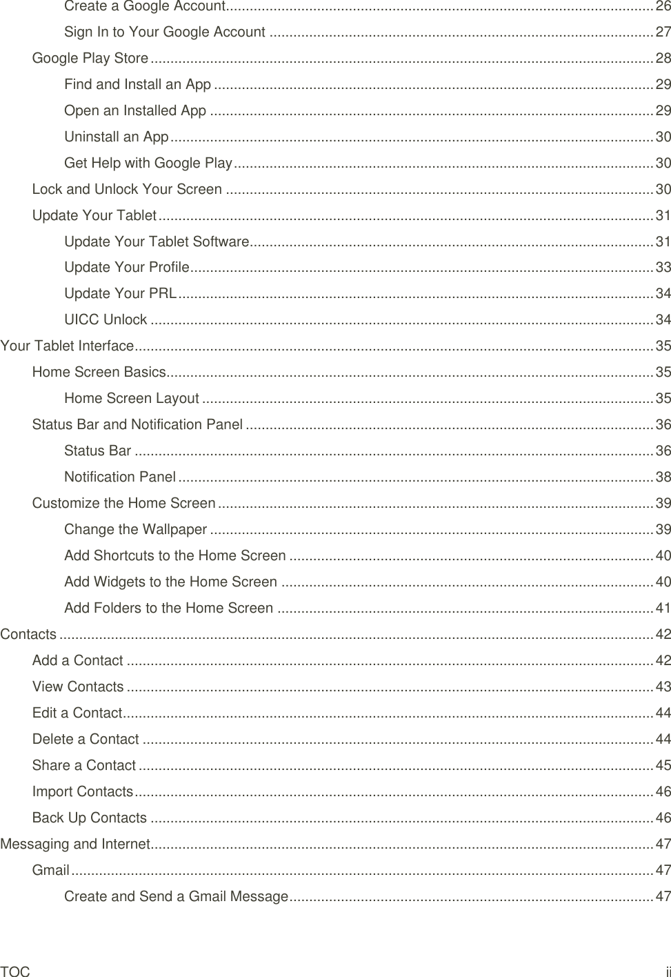 TOC ii Create a Google Account ............................................................................................................ 26 Sign In to Your Google Account ................................................................................................. 27 Google Play Store ............................................................................................................................... 28 Find and Install an App ............................................................................................................... 29 Open an Installed App ................................................................................................................ 29 Uninstall an App .......................................................................................................................... 30 Get Help with Google Play .......................................................................................................... 30 Lock and Unlock Your Screen ............................................................................................................ 30 Update Your Tablet ............................................................................................................................. 31 Update Your Tablet Software ...................................................................................................... 31 Update Your Profile ..................................................................................................................... 33 Update Your PRL ........................................................................................................................ 34 UICC Unlock ............................................................................................................................... 34 Your Tablet Interface ................................................................................................................................... 35 Home Screen Basics........................................................................................................................... 35 Home Screen Layout .................................................................................................................. 35 Status Bar and Notification Panel ....................................................................................................... 36 Status Bar ................................................................................................................................... 36 Notification Panel ........................................................................................................................ 38 Customize the Home Screen .............................................................................................................. 39 Change the Wallpaper ................................................................................................................ 39 Add Shortcuts to the Home Screen ............................................................................................ 40 Add Widgets to the Home Screen .............................................................................................. 40 Add Folders to the Home Screen ............................................................................................... 41 Contacts ...................................................................................................................................................... 42 Add a Contact ..................................................................................................................................... 42 View Contacts ..................................................................................................................................... 43 Edit a Contact ...................................................................................................................................... 44 Delete a Contact ................................................................................................................................. 44 Share a Contact .................................................................................................................................. 45 Import Contacts ................................................................................................................................... 46 Back Up Contacts ............................................................................................................................... 46 Messaging and Internet ............................................................................................................................... 47 Gmail ................................................................................................................................................... 47 Create and Send a Gmail Message ............................................................................................ 47 