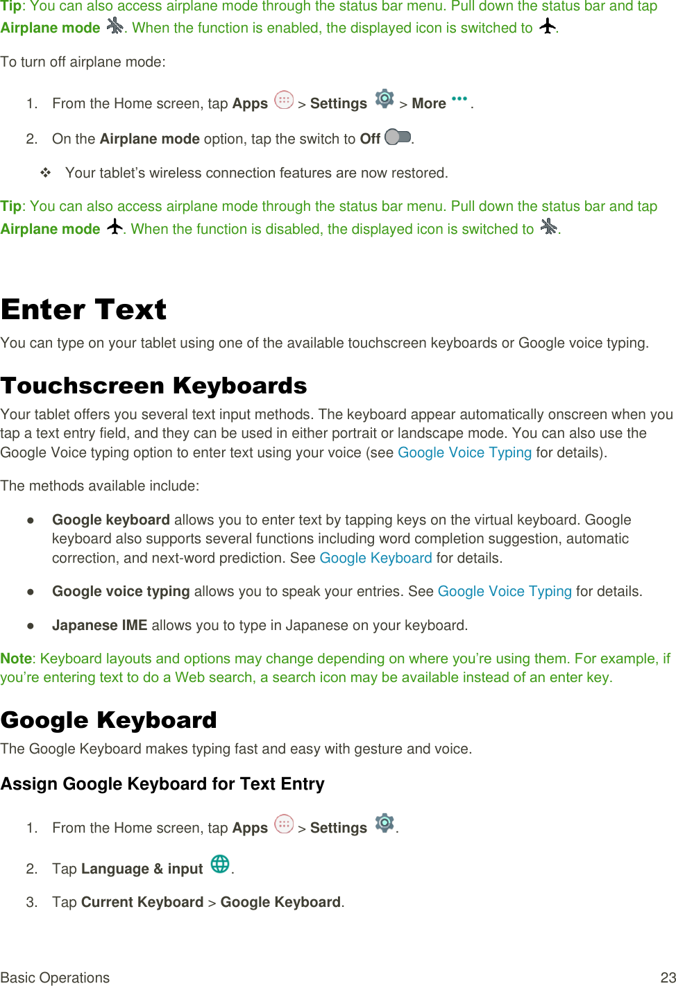 Basic Operations  23 Tip: You can also access airplane mode through the status bar menu. Pull down the status bar and tap Airplane mode  . When the function is enabled, the displayed icon is switched to  . To turn off airplane mode: 1.  From the Home screen, tap Apps   &gt; Settings   &gt; More . 2.  On the Airplane mode option, tap the switch to Off  .    Your tablet’s wireless connection features are now restored. Tip: You can also access airplane mode through the status bar menu. Pull down the status bar and tap Airplane mode  . When the function is disabled, the displayed icon is switched to  .  Enter Text  You can type on your tablet using one of the available touchscreen keyboards or Google voice typing. Touchscreen Keyboards  Your tablet offers you several text input methods. The keyboard appear automatically onscreen when you tap a text entry field, and they can be used in either portrait or landscape mode. You can also use the Google Voice typing option to enter text using your voice (see Google Voice Typing for details). The methods available include: ● Google keyboard allows you to enter text by tapping keys on the virtual keyboard. Google keyboard also supports several functions including word completion suggestion, automatic correction, and next-word prediction. See Google Keyboard for details. ● Google voice typing allows you to speak your entries. See Google Voice Typing for details. ● Japanese IME allows you to type in Japanese on your keyboard. Note: Keyboard layouts and options may change depending on where you’re using them. For example, if you’re entering text to do a Web search, a search icon may be available instead of an enter key. Google Keyboard   The Google Keyboard makes typing fast and easy with gesture and voice. Assign Google Keyboard for Text Entry 1.  From the Home screen, tap Apps   &gt; Settings  .  2.  Tap Language &amp; input .  3.  Tap Current Keyboard &gt; Google Keyboard.  